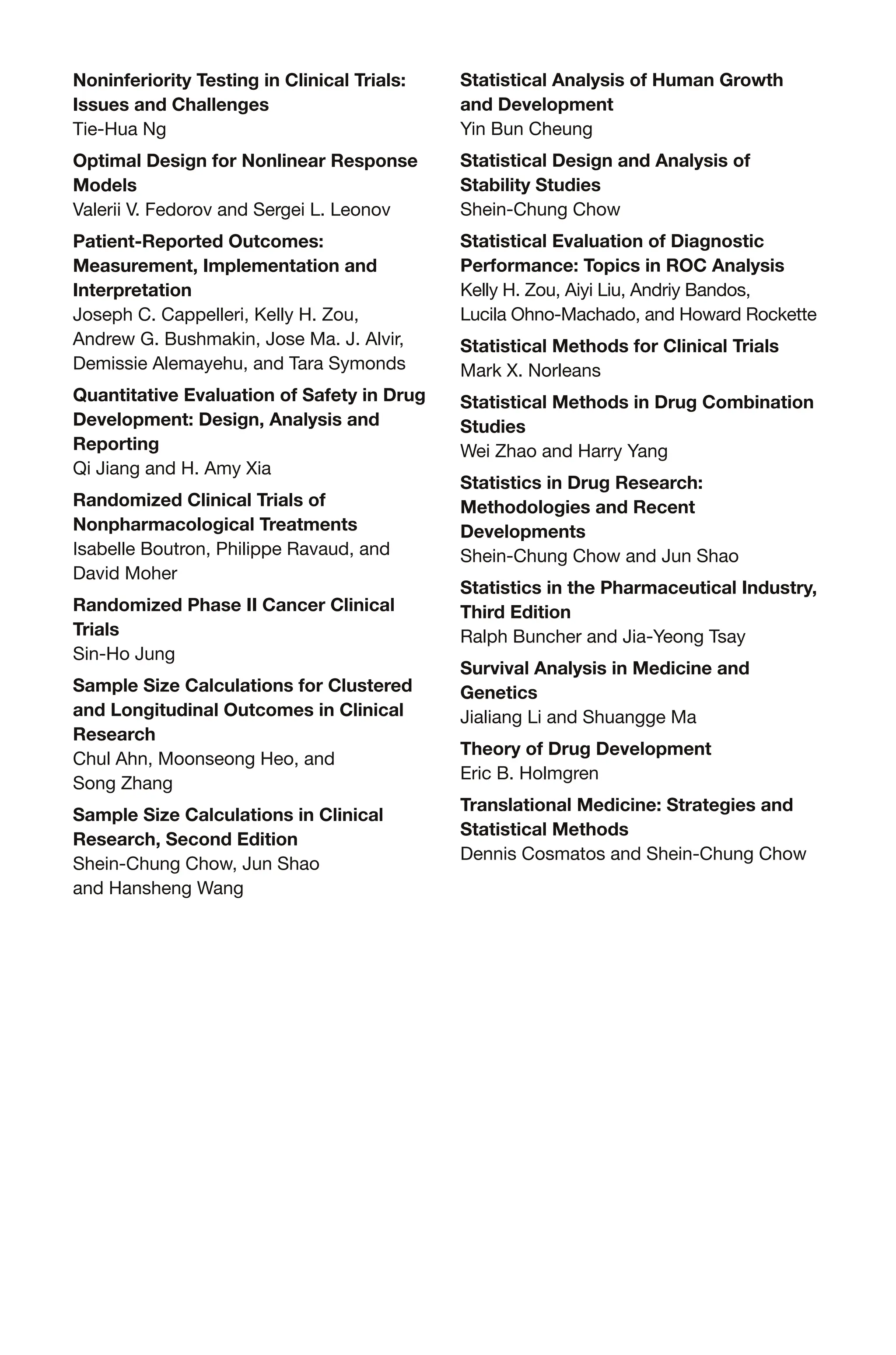 Noninferiority Testing in Clinical Trials:
Issues and Challenges
Tie-Hua Ng
Optimal Design for Nonlinear Response
Models
Valerii V. Fedorov and Sergei L. Leonov
Patient-Reported Outcomes:
Measurement, Implementation and
Interpretation
Joseph C. Cappelleri, Kelly H. Zou,
Andrew G. Bushmakin, Jose Ma. J. Alvir,
Demissie Alemayehu, and Tara Symonds
Quantitative Evaluation of Safety in Drug
Development: Design, Analysis and
Reporting
Qi Jiang and H. Amy Xia
Randomized Clinical Trials of
Nonpharmacological Treatments
Isabelle Boutron, Philippe Ravaud, and
David Moher
Randomized Phase II Cancer Clinical
Trials
Sin-Ho Jung
Sample Size Calculations for Clustered
and Longitudinal Outcomes in Clinical
Research
Chul Ahn, Moonseong Heo, and
Song Zhang
Sample Size Calculations in Clinical
Research, Second Edition
Shein-Chung Chow, Jun Shao
and Hansheng Wang
Statistical Analysis of Human Growth
and Development
Yin Bun Cheung
Statistical Design and Analysis of
Stability Studies
Shein-Chung Chow
Statistical Evaluation of Diagnostic
Performance: Topics in ROC Analysis
Kelly H. Zou, Aiyi Liu, Andriy Bandos,
Lucila Ohno-Machado, and Howard Rockette
Statistical Methods for Clinical Trials
Mark X. Norleans
Statistical Methods in Drug Combination
Studies
Wei Zhao and Harry Yang
Statistics in Drug Research:
Methodologies and Recent
Developments
Shein-Chung Chow and Jun Shao
Statistics in the Pharmaceutical Industry,
Third Edition
Ralph Buncher and Jia-Yeong Tsay
Survival Analysis in Medicine and
Genetics
Jialiang Li and Shuangge Ma
Theory of Drug Development
Eric B. Holmgren
Translational Medicine: Strategies and
Statistical Methods
Dennis Cosmatos and Shein-Chung Chow
 