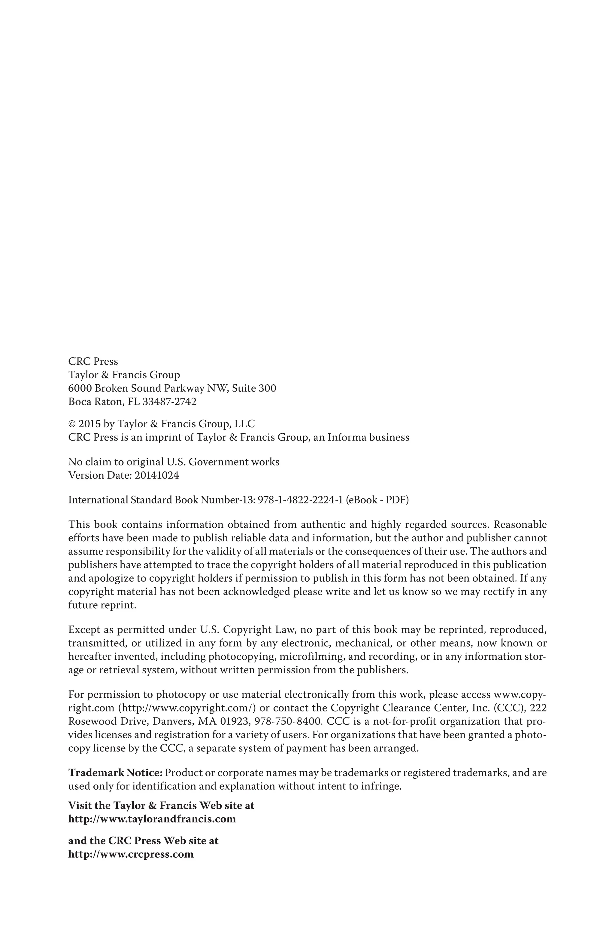 CRC Press
Taylor & Francis Group
6000 Broken Sound Parkway NW, Suite 300
Boca Raton, FL 33487-2742
© 2015 by Taylor & Francis Group, LLC
CRC Press is an imprint of Taylor & Francis Group, an Informa business
No claim to original U.S. Government works
Version Date: 20141024
International Standard Book Number-13: 978-1-4822-2224-1 (eBook - PDF)
This book contains information obtained from authentic and highly regarded sources. Reasonable
efforts have been made to publish reliable data and information, but the author and publisher cannot
assume responsibility for the validity of all materials or the consequences of their use. The authors and
publishers have attempted to trace the copyright holders of all material reproduced in this publication
and apologize to copyright holders if permission to publish in this form has not been obtained. If any
copyright material has not been acknowledged please write and let us know so we may rectify in any
future reprint.
Except as permitted under U.S. Copyright Law, no part of this book may be reprinted, reproduced,
transmitted, or utilized in any form by any electronic, mechanical, or other means, now known or
hereafter invented, including photocopying, microfilming, and recording, or in any information stor-
age or retrieval system, without written permission from the publishers.
For permission to photocopy or use material electronically from this work, please access www.copy-
right.com (http://www.copyright.com/) or contact the Copyright Clearance Center, Inc. (CCC), 222
Rosewood Drive, Danvers, MA 01923, 978-750-8400. CCC is a not-for-profit organization that pro-
vides licenses and registration for a variety of users. For organizations that have been granted a photo-
copy license by the CCC, a separate system of payment has been arranged.
Trademark Notice: Product or corporate names may be trademarks or registered trademarks, and are
used only for identification and explanation without intent to infringe.
Visit the Taylor & Francis Web site at
http://www.taylorandfrancis.com
and the CRC Press Web site at
http://www.crcpress.com
 