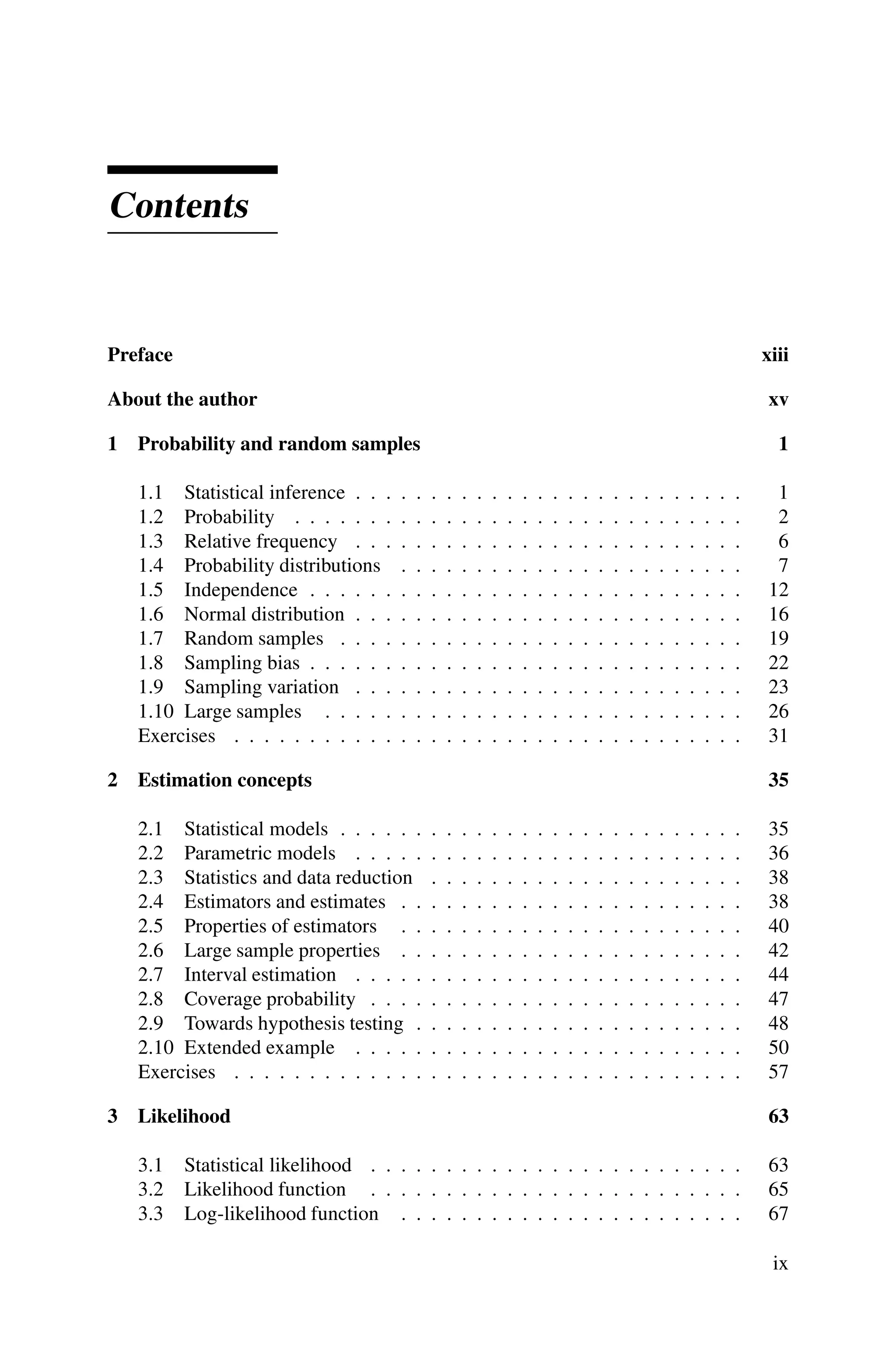 Contents
Preface xiii
About the author xv
1 Probability and random samples 1
1.1 Statistical inference . . . . . . . . . . . . . . . . . . . . . . . . . . 1
1.2 Probability . . . . . . . . . . . . . . . . . . . . . . . . . . . . . . 2
1.3 Relative frequency . . . . . . . . . . . . . . . . . . . . . . . . . . 6
1.4 Probability distributions . . . . . . . . . . . . . . . . . . . . . . . 7
1.5 Independence . . . . . . . . . . . . . . . . . . . . . . . . . . . . . 12
1.6 Normal distribution . . . . . . . . . . . . . . . . . . . . . . . . . . 16
1.7 Random samples . . . . . . . . . . . . . . . . . . . . . . . . . . . 19
1.8 Sampling bias . . . . . . . . . . . . . . . . . . . . . . . . . . . . . 22
1.9 Sampling variation . . . . . . . . . . . . . . . . . . . . . . . . . . 23
1.10 Large samples . . . . . . . . . . . . . . . . . . . . . . . . . . . . 26
Exercises . . . . . . . . . . . . . . . . . . . . . . . . . . . . . . . . . . 31
2 Estimation concepts 35
2.1 Statistical models . . . . . . . . . . . . . . . . . . . . . . . . . . . 35
2.2 Parametric models . . . . . . . . . . . . . . . . . . . . . . . . . . 36
2.3 Statistics and data reduction . . . . . . . . . . . . . . . . . . . . . 38
2.4 Estimators and estimates . . . . . . . . . . . . . . . . . . . . . . . 38
2.5 Properties of estimators . . . . . . . . . . . . . . . . . . . . . . . 40
2.6 Large sample properties . . . . . . . . . . . . . . . . . . . . . . . 42
2.7 Interval estimation . . . . . . . . . . . . . . . . . . . . . . . . . . 44
2.8 Coverage probability . . . . . . . . . . . . . . . . . . . . . . . . . 47
2.9 Towards hypothesis testing . . . . . . . . . . . . . . . . . . . . . . 48
2.10 Extended example . . . . . . . . . . . . . . . . . . . . . . . . . . 50
Exercises . . . . . . . . . . . . . . . . . . . . . . . . . . . . . . . . . . 57
3 Likelihood 63
3.1 Statistical likelihood . . . . . . . . . . . . . . . . . . . . . . . . . 63
3.2 Likelihood function . . . . . . . . . . . . . . . . . . . . . . . . . 65
3.3 Log-likelihood function . . . . . . . . . . . . . . . . . . . . . . . 67
ix
 