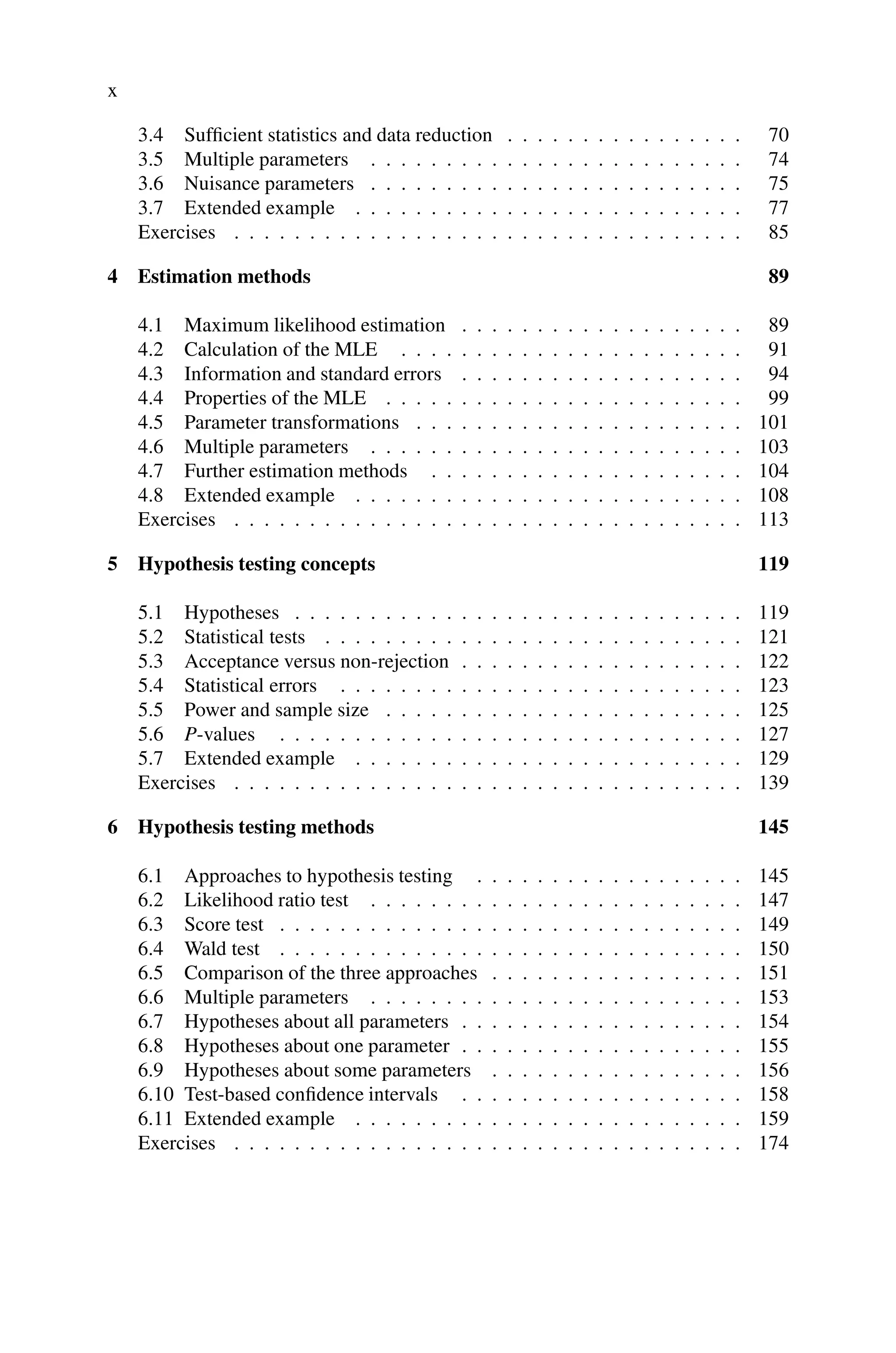 x
3.4 Sufficient statistics and data reduction . . . . . . . . . . . . . . . . 70
3.5 Multiple parameters . . . . . . . . . . . . . . . . . . . . . . . . . 74
3.6 Nuisance parameters . . . . . . . . . . . . . . . . . . . . . . . . . 75
3.7 Extended example . . . . . . . . . . . . . . . . . . . . . . . . . . 77
Exercises . . . . . . . . . . . . . . . . . . . . . . . . . . . . . . . . . . 85
4 Estimation methods 89
4.1 Maximum likelihood estimation . . . . . . . . . . . . . . . . . . . 89
4.2 Calculation of the MLE . . . . . . . . . . . . . . . . . . . . . . . 91
4.3 Information and standard errors . . . . . . . . . . . . . . . . . . . 94
4.4 Properties of the MLE . . . . . . . . . . . . . . . . . . . . . . . . 99
4.5 Parameter transformations . . . . . . . . . . . . . . . . . . . . . . 101
4.6 Multiple parameters . . . . . . . . . . . . . . . . . . . . . . . . . 103
4.7 Further estimation methods . . . . . . . . . . . . . . . . . . . . . 104
4.8 Extended example . . . . . . . . . . . . . . . . . . . . . . . . . . 108
Exercises . . . . . . . . . . . . . . . . . . . . . . . . . . . . . . . . . . 113
5 Hypothesis testing concepts 119
5.1 Hypotheses . . . . . . . . . . . . . . . . . . . . . . . . . . . . . . 119
5.2 Statistical tests . . . . . . . . . . . . . . . . . . . . . . . . . . . . 121
5.3 Acceptance versus non-rejection . . . . . . . . . . . . . . . . . . . 122
5.4 Statistical errors . . . . . . . . . . . . . . . . . . . . . . . . . . . 123
5.5 Power and sample size . . . . . . . . . . . . . . . . . . . . . . . . 125
5.6 P-values . . . . . . . . . . . . . . . . . . . . . . . . . . . . . . . 127
5.7 Extended example . . . . . . . . . . . . . . . . . . . . . . . . . . 129
Exercises . . . . . . . . . . . . . . . . . . . . . . . . . . . . . . . . . . 139
6 Hypothesis testing methods 145
6.1 Approaches to hypothesis testing . . . . . . . . . . . . . . . . . . 145
6.2 Likelihood ratio test . . . . . . . . . . . . . . . . . . . . . . . . . 147
6.3 Score test . . . . . . . . . . . . . . . . . . . . . . . . . . . . . . . 149
6.4 Wald test . . . . . . . . . . . . . . . . . . . . . . . . . . . . . . . 150
6.5 Comparison of the three approaches . . . . . . . . . . . . . . . . . 151
6.6 Multiple parameters . . . . . . . . . . . . . . . . . . . . . . . . . 153
6.7 Hypotheses about all parameters . . . . . . . . . . . . . . . . . . . 154
6.8 Hypotheses about one parameter . . . . . . . . . . . . . . . . . . . 155
6.9 Hypotheses about some parameters . . . . . . . . . . . . . . . . . 156
6.10 Test-based confidence intervals . . . . . . . . . . . . . . . . . . . 158
6.11 Extended example . . . . . . . . . . . . . . . . . . . . . . . . . . 159
Exercises . . . . . . . . . . . . . . . . . . . . . . . . . . . . . . . . . . 174
 