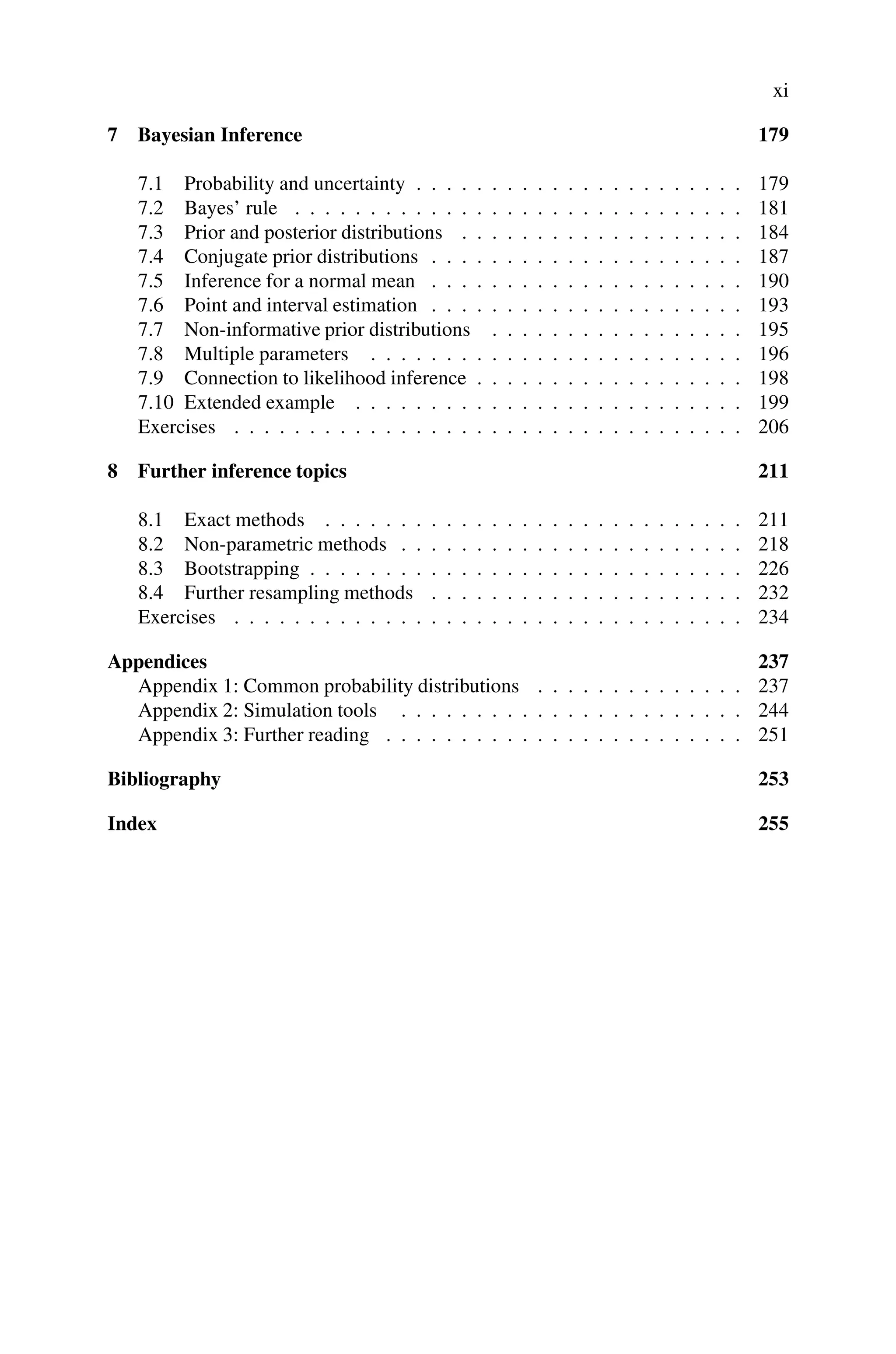 xi
7 Bayesian Inference 179
7.1 Probability and uncertainty . . . . . . . . . . . . . . . . . . . . . . 179
7.2 Bayes’ rule . . . . . . . . . . . . . . . . . . . . . . . . . . . . . . 181
7.3 Prior and posterior distributions . . . . . . . . . . . . . . . . . . . 184
7.4 Conjugate prior distributions . . . . . . . . . . . . . . . . . . . . . 187
7.5 Inference for a normal mean . . . . . . . . . . . . . . . . . . . . . 190
7.6 Point and interval estimation . . . . . . . . . . . . . . . . . . . . . 193
7.7 Non-informative prior distributions . . . . . . . . . . . . . . . . . 195
7.8 Multiple parameters . . . . . . . . . . . . . . . . . . . . . . . . . 196
7.9 Connection to likelihood inference . . . . . . . . . . . . . . . . . . 198
7.10 Extended example . . . . . . . . . . . . . . . . . . . . . . . . . . 199
Exercises . . . . . . . . . . . . . . . . . . . . . . . . . . . . . . . . . . 206
8 Further inference topics 211
8.1 Exact methods . . . . . . . . . . . . . . . . . . . . . . . . . . . . 211
8.2 Non-parametric methods . . . . . . . . . . . . . . . . . . . . . . . 218
8.3 Bootstrapping . . . . . . . . . . . . . . . . . . . . . . . . . . . . . 226
8.4 Further resampling methods . . . . . . . . . . . . . . . . . . . . . 232
Exercises . . . . . . . . . . . . . . . . . . . . . . . . . . . . . . . . . . 234
Appendices 237
Appendix 1: Common probability distributions . . . . . . . . . . . . . . 237
Appendix 2: Simulation tools . . . . . . . . . . . . . . . . . . . . . . . 244
Appendix 3: Further reading . . . . . . . . . . . . . . . . . . . . . . . . 251
Bibliography 253
Index 255
 
