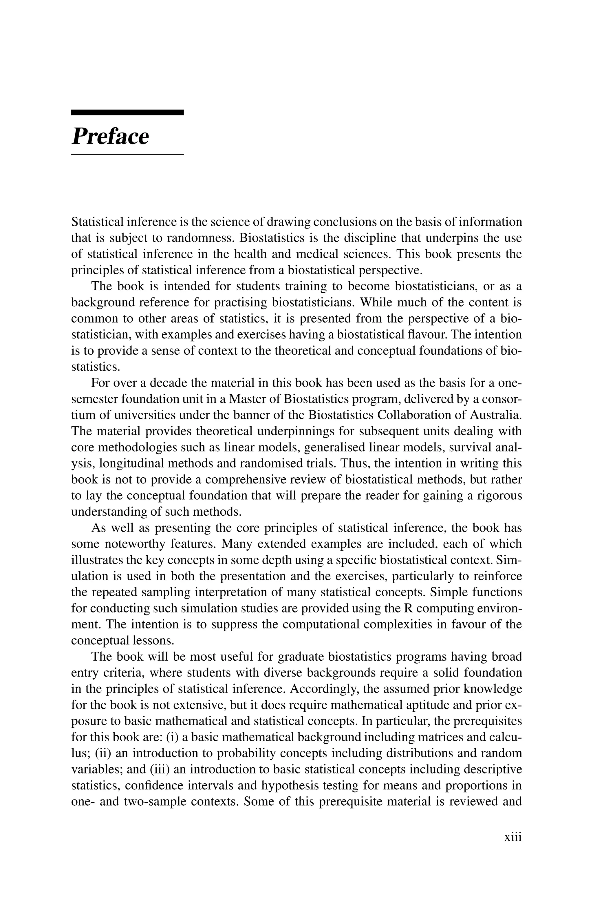 Preface
Statistical inference is the science of drawing conclusions on the basis of information
that is subject to randomness. Biostatistics is the discipline that underpins the use
of statistical inference in the health and medical sciences. This book presents the
principles of statistical inference from a biostatistical perspective.
The book is intended for students training to become biostatisticians, or as a
background reference for practising biostatisticians. While much of the content is
common to other areas of statistics, it is presented from the perspective of a bio-
statistician, with examples and exercises having a biostatistical flavour. The intention
is to provide a sense of context to the theoretical and conceptual foundations of bio-
statistics.
For over a decade the material in this book has been used as the basis for a one-
semester foundation unit in a Master of Biostatistics program, delivered by a consor-
tium of universities under the banner of the Biostatistics Collaboration of Australia.
The material provides theoretical underpinnings for subsequent units dealing with
core methodologies such as linear models, generalised linear models, survival anal-
ysis, longitudinal methods and randomised trials. Thus, the intention in writing this
book is not to provide a comprehensive review of biostatistical methods, but rather
to lay the conceptual foundation that will prepare the reader for gaining a rigorous
understanding of such methods.
As well as presenting the core principles of statistical inference, the book has
some noteworthy features. Many extended examples are included, each of which
illustrates the key concepts in some depth using a specific biostatistical context. Sim-
ulation is used in both the presentation and the exercises, particularly to reinforce
the repeated sampling interpretation of many statistical concepts. Simple functions
for conducting such simulation studies are provided using the R computing environ-
ment. The intention is to suppress the computational complexities in favour of the
conceptual lessons.
The book will be most useful for graduate biostatistics programs having broad
entry criteria, where students with diverse backgrounds require a solid foundation
in the principles of statistical inference. Accordingly, the assumed prior knowledge
for the book is not extensive, but it does require mathematical aptitude and prior ex-
posure to basic mathematical and statistical concepts. In particular, the prerequisites
for this book are: (i) a basic mathematical background including matrices and calcu-
lus; (ii) an introduction to probability concepts including distributions and random
variables; and (iii) an introduction to basic statistical concepts including descriptive
statistics, confidence intervals and hypothesis testing for means and proportions in
one- and two-sample contexts. Some of this prerequisite material is reviewed and
xiii
 