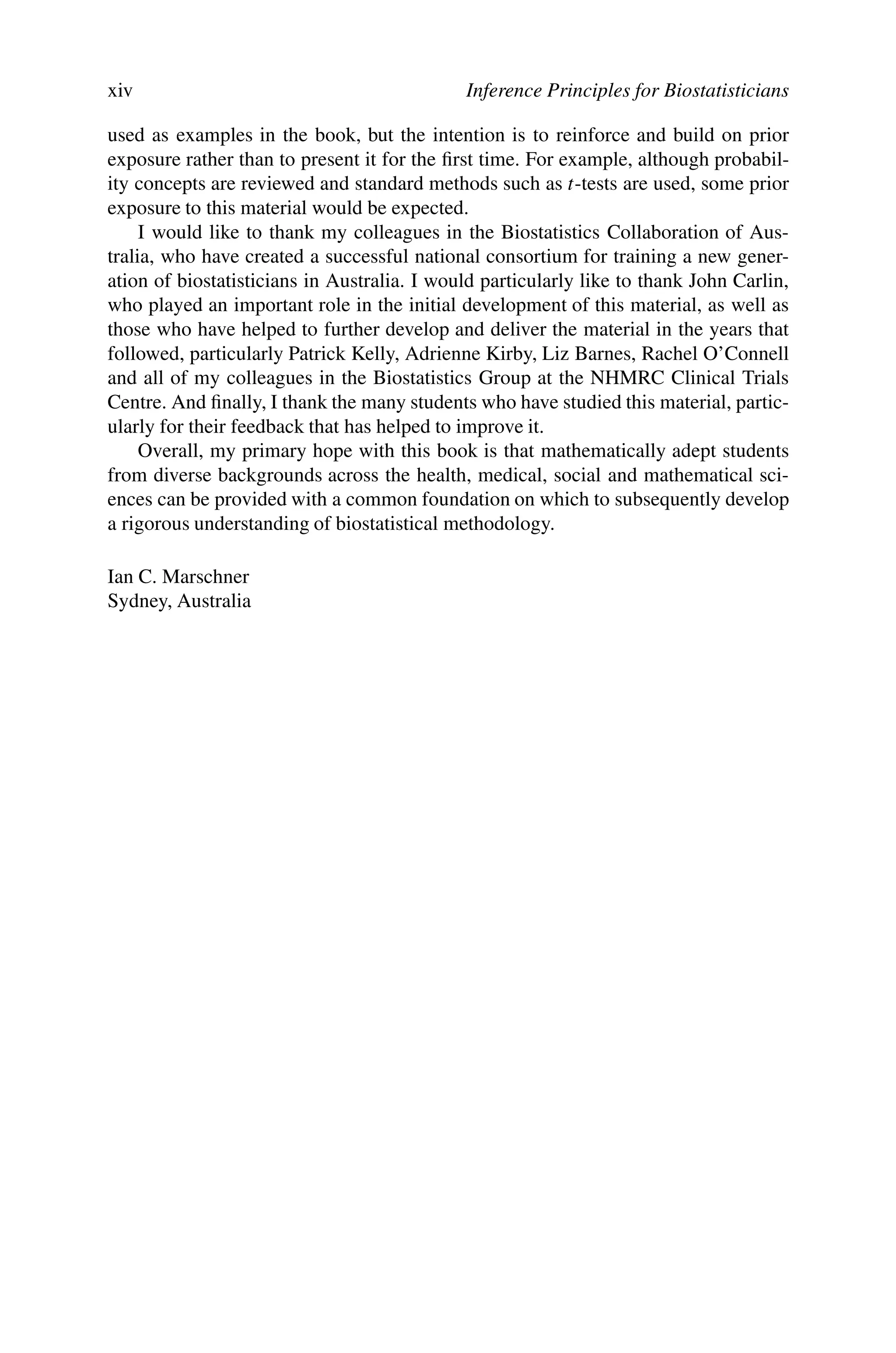 xiv Inference Principles for Biostatisticians
used as examples in the book, but the intention is to reinforce and build on prior
exposure rather than to present it for the first time. For example, although probabil-
ity concepts are reviewed and standard methods such as t-tests are used, some prior
exposure to this material would be expected.
I would like to thank my colleagues in the Biostatistics Collaboration of Aus-
tralia, who have created a successful national consortium for training a new gener-
ation of biostatisticians in Australia. I would particularly like to thank John Carlin,
who played an important role in the initial development of this material, as well as
those who have helped to further develop and deliver the material in the years that
followed, particularly Patrick Kelly, Adrienne Kirby, Liz Barnes, Rachel O’Connell
and all of my colleagues in the Biostatistics Group at the NHMRC Clinical Trials
Centre. And finally, I thank the many students who have studied this material, partic-
ularly for their feedback that has helped to improve it.
Overall, my primary hope with this book is that mathematically adept students
from diverse backgrounds across the health, medical, social and mathematical sci-
ences can be provided with a common foundation on which to subsequently develop
a rigorous understanding of biostatistical methodology.
Ian C. Marschner
Sydney, Australia
 