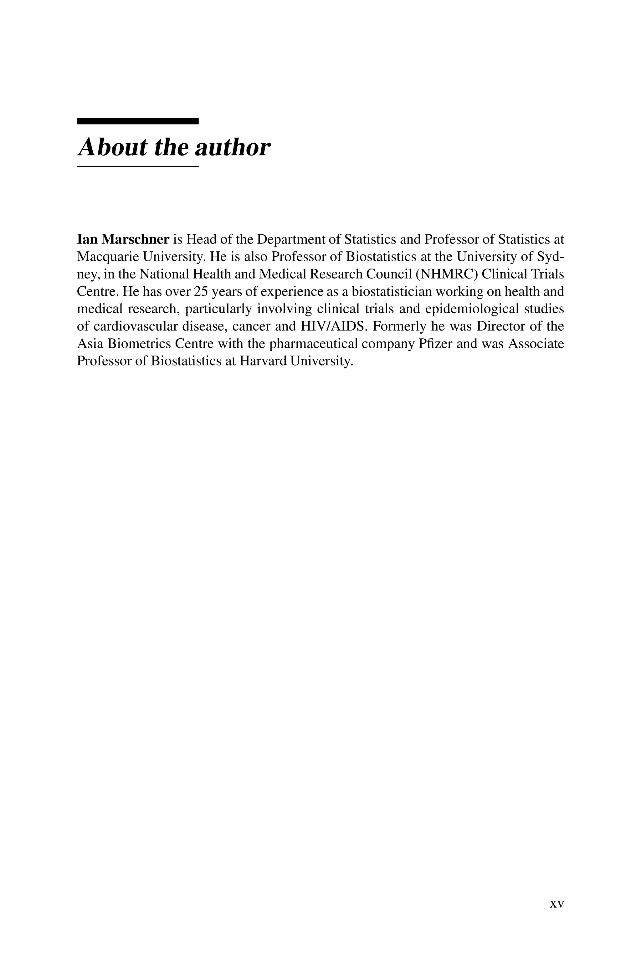 About the author
Ian Marschner is Head of the Department of Statistics and Professor of Statistics at
Macquarie University. He is also Professor of Biostatistics at the University of Syd-
ney, in the National Health and Medical Research Council (NHMRC) Clinical Trials
Centre. He has over 25 years of experience as a biostatistician working on health and
medical research, particularly involving clinical trials and epidemiological studies
of cardiovascular disease, cancer and HIV/AIDS. Formerly he was Director of the
Asia Biometrics Centre with the pharmaceutical company Pfizer and was Associate
Professor of Biostatistics at Harvard University.
xv
 