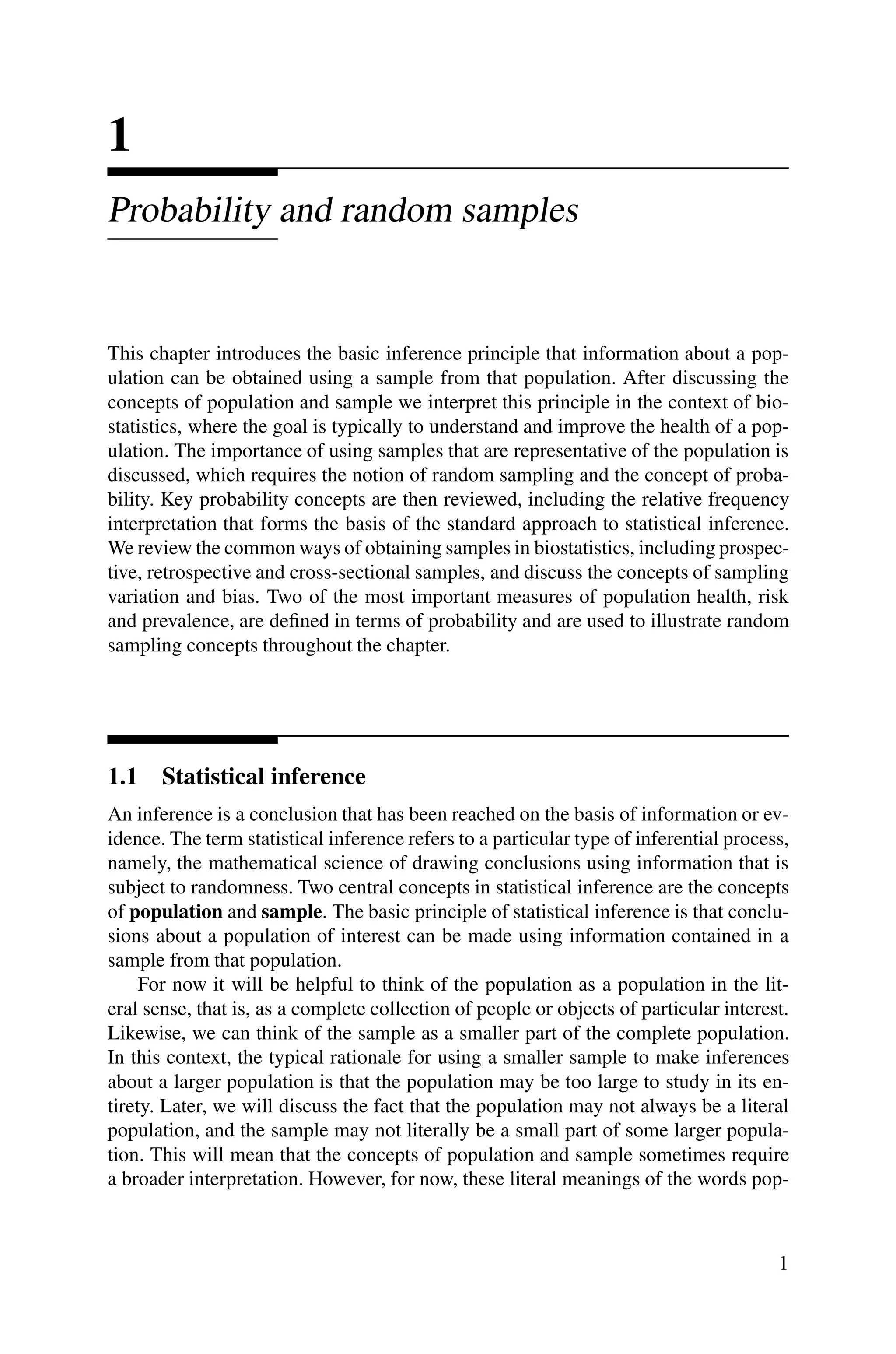 1
Probability and random samples
This chapter introduces the basic inference principle that information about a pop-
ulation can be obtained using a sample from that population. After discussing the
concepts of population and sample we interpret this principle in the context of bio-
statistics, where the goal is typically to understand and improve the health of a pop-
ulation. The importance of using samples that are representative of the population is
discussed, which requires the notion of random sampling and the concept of proba-
bility. Key probability concepts are then reviewed, including the relative frequency
interpretation that forms the basis of the standard approach to statistical inference.
We review the common ways of obtaining samples in biostatistics, including prospec-
tive, retrospective and cross-sectional samples, and discuss the concepts of sampling
variation and bias. Two of the most important measures of population health, risk
and prevalence, are defined in terms of probability and are used to illustrate random
sampling concepts throughout the chapter.
1.1 Statistical inference
An inference is a conclusion that has been reached on the basis of information or ev-
idence. The term statistical inference refers to a particular type of inferential process,
namely, the mathematical science of drawing conclusions using information that is
subject to randomness. Two central concepts in statistical inference are the concepts
of population and sample. The basic principle of statistical inference is that conclu-
sions about a population of interest can be made using information contained in a
sample from that population.
For now it will be helpful to think of the population as a population in the lit-
eral sense, that is, as a complete collection of people or objects of particular interest.
Likewise, we can think of the sample as a smaller part of the complete population.
In this context, the typical rationale for using a smaller sample to make inferences
about a larger population is that the population may be too large to study in its en-
tirety. Later, we will discuss the fact that the population may not always be a literal
population, and the sample may not literally be a small part of some larger popula-
tion. This will mean that the concepts of population and sample sometimes require
a broader interpretation. However, for now, these literal meanings of the words pop-
1
 
