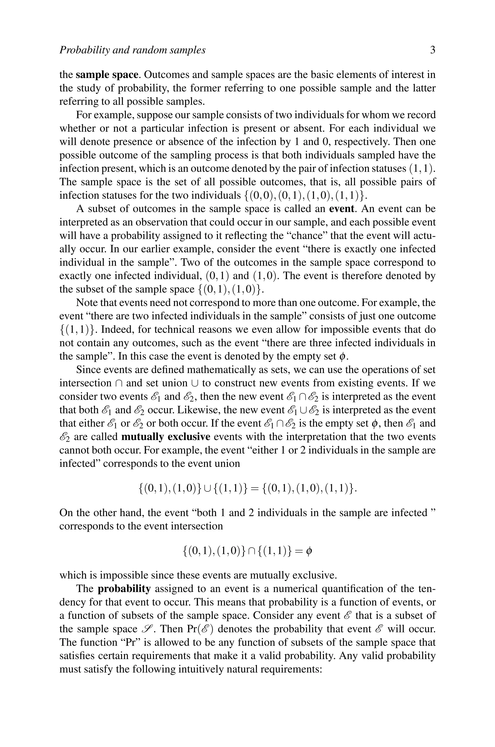 Probability and random samples 3
the sample space. Outcomes and sample spaces are the basic elements of interest in
the study of probability, the former referring to one possible sample and the latter
referring to all possible samples.
For example, suppose our sample consists of two individuals for whom we record
whether or not a particular infection is present or absent. For each individual we
will denote presence or absence of the infection by 1 and 0, respectively. Then one
possible outcome of the sampling process is that both individuals sampled have the
infection present, which is an outcome denoted by the pair of infection statuses (1,1).
The sample space is the set of all possible outcomes, that is, all possible pairs of
infection statuses for the two individuals {(0,0),(0,1),(1,0),(1,1)}.
A subset of outcomes in the sample space is called an event. An event can be
interpreted as an observation that could occur in our sample, and each possible event
will have a probability assigned to it reflecting the “chance” that the event will actu-
ally occur. In our earlier example, consider the event “there is exactly one infected
individual in the sample”. Two of the outcomes in the sample space correspond to
exactly one infected individual, (0,1) and (1,0). The event is therefore denoted by
the subset of the sample space {(0,1),(1,0)}.
Note that events need not correspond to more than one outcome. For example, the
event “there are two infected individuals in the sample” consists of just one outcome
{(1,1)}. Indeed, for technical reasons we even allow for impossible events that do
not contain any outcomes, such as the event “there are three infected individuals in
the sample”. In this case the event is denoted by the empty set φ.
Since events are defined mathematically as sets, we can use the operations of set
intersection ∩ and set union ∪ to construct new events from existing events. If we
consider two events E1 and E2, then the new event E1 ∩E2 is interpreted as the event
that both E1 and E2 occur. Likewise, the new event E1 ∪E2 is interpreted as the event
that either E1 or E2 or both occur. If the event E1 ∩E2 is the empty set φ, then E1 and
E2 are called mutually exclusive events with the interpretation that the two events
cannot both occur. For example, the event “either 1 or 2 individuals in the sample are
infected” corresponds to the event union
{(0,1),(1,0)} ∪{(1,1)} = {(0,1),(1,0),(1,1)}.
On the other hand, the event “both 1 and 2 individuals in the sample are infected ”
corresponds to the event intersection
{(0,1),(1,0)} ∩{(1,1)} = φ
which is impossible since these events are mutually exclusive.
The probability assigned to an event is a numerical quantification of the ten-
dency for that event to occur. This means that probability is a function of events, or
a function of subsets of the sample space. Consider any event E that is a subset of
the sample space S . Then Pr(E ) denotes the probability that event E will occur.
The function “Pr” is allowed to be any function of subsets of the sample space that
satisfies certain requirements that make it a valid probability. Any valid probability
must satisfy the following intuitively natural requirements:
 