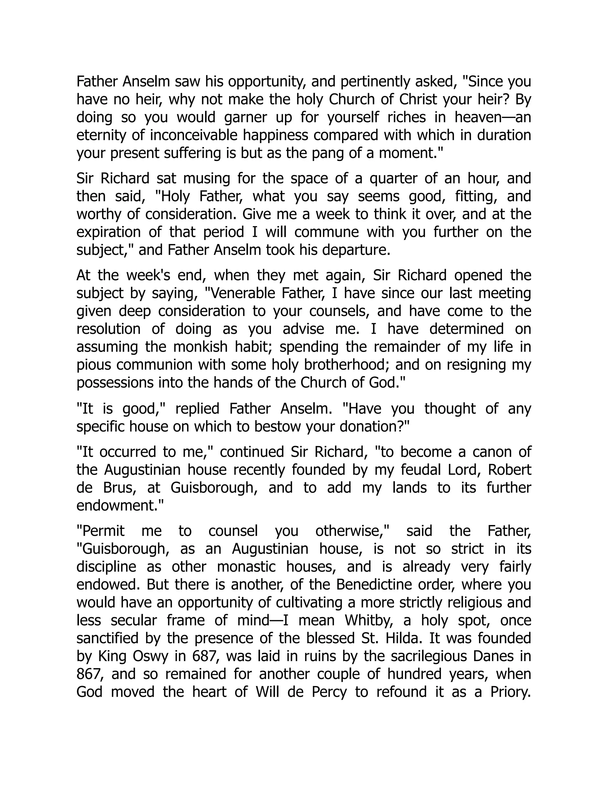 Father Anselm saw his opportunity, and pertinently asked, "Since you
have no heir, why not make the holy Church of Christ your heir? By
doing so you would garner up for yourself riches in heaven—an
eternity of inconceivable happiness compared with which in duration
your present suffering is but as the pang of a moment."
Sir Richard sat musing for the space of a quarter of an hour, and
then said, "Holy Father, what you say seems good, fitting, and
worthy of consideration. Give me a week to think it over, and at the
expiration of that period I will commune with you further on the
subject," and Father Anselm took his departure.
At the week's end, when they met again, Sir Richard opened the
subject by saying, "Venerable Father, I have since our last meeting
given deep consideration to your counsels, and have come to the
resolution of doing as you advise me. I have determined on
assuming the monkish habit; spending the remainder of my life in
pious communion with some holy brotherhood; and on resigning my
possessions into the hands of the Church of God."
"It is good," replied Father Anselm. "Have you thought of any
specific house on which to bestow your donation?"
"It occurred to me," continued Sir Richard, "to become a canon of
the Augustinian house recently founded by my feudal Lord, Robert
de Brus, at Guisborough, and to add my lands to its further
endowment."
"Permit me to counsel you otherwise," said the Father,
"Guisborough, as an Augustinian house, is not so strict in its
discipline as other monastic houses, and is already very fairly
endowed. But there is another, of the Benedictine order, where you
would have an opportunity of cultivating a more strictly religious and
less secular frame of mind—I mean Whitby, a holy spot, once
sanctified by the presence of the blessed St. Hilda. It was founded
by King Oswy in 687, was laid in ruins by the sacrilegious Danes in
867, and so remained for another couple of hundred years, when
God moved the heart of Will de Percy to refound it as a Priory.
 
