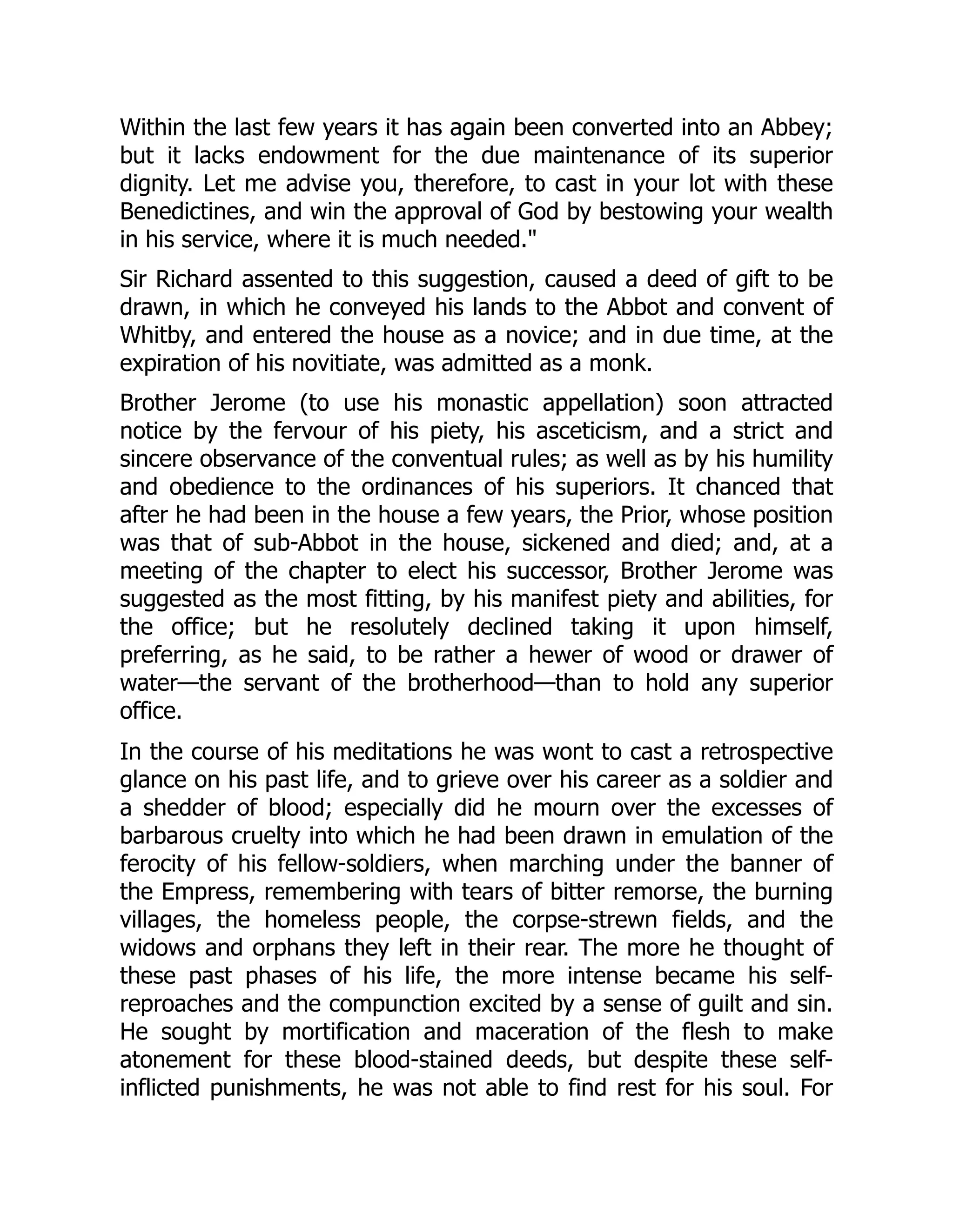 Within the last few years it has again been converted into an Abbey;
but it lacks endowment for the due maintenance of its superior
dignity. Let me advise you, therefore, to cast in your lot with these
Benedictines, and win the approval of God by bestowing your wealth
in his service, where it is much needed."
Sir Richard assented to this suggestion, caused a deed of gift to be
drawn, in which he conveyed his lands to the Abbot and convent of
Whitby, and entered the house as a novice; and in due time, at the
expiration of his novitiate, was admitted as a monk.
Brother Jerome (to use his monastic appellation) soon attracted
notice by the fervour of his piety, his asceticism, and a strict and
sincere observance of the conventual rules; as well as by his humility
and obedience to the ordinances of his superiors. It chanced that
after he had been in the house a few years, the Prior, whose position
was that of sub-Abbot in the house, sickened and died; and, at a
meeting of the chapter to elect his successor, Brother Jerome was
suggested as the most fitting, by his manifest piety and abilities, for
the office; but he resolutely declined taking it upon himself,
preferring, as he said, to be rather a hewer of wood or drawer of
water—the servant of the brotherhood—than to hold any superior
office.
In the course of his meditations he was wont to cast a retrospective
glance on his past life, and to grieve over his career as a soldier and
a shedder of blood; especially did he mourn over the excesses of
barbarous cruelty into which he had been drawn in emulation of the
ferocity of his fellow-soldiers, when marching under the banner of
the Empress, remembering with tears of bitter remorse, the burning
villages, the homeless people, the corpse-strewn fields, and the
widows and orphans they left in their rear. The more he thought of
these past phases of his life, the more intense became his self-
reproaches and the compunction excited by a sense of guilt and sin.
He sought by mortification and maceration of the flesh to make
atonement for these blood-stained deeds, but despite these self-
inflicted punishments, he was not able to find rest for his soul. For
 