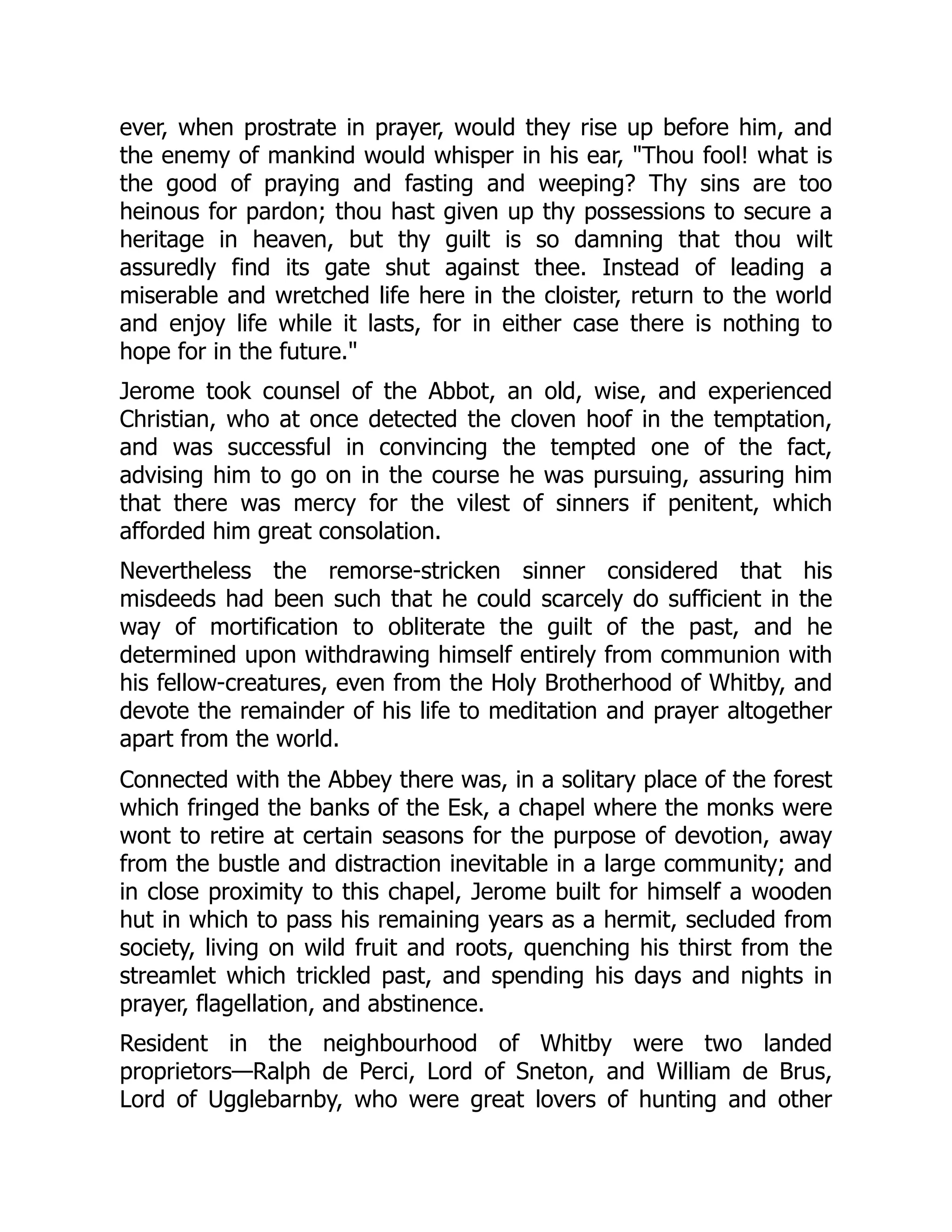 ever, when prostrate in prayer, would they rise up before him, and
the enemy of mankind would whisper in his ear, "Thou fool! what is
the good of praying and fasting and weeping? Thy sins are too
heinous for pardon; thou hast given up thy possessions to secure a
heritage in heaven, but thy guilt is so damning that thou wilt
assuredly find its gate shut against thee. Instead of leading a
miserable and wretched life here in the cloister, return to the world
and enjoy life while it lasts, for in either case there is nothing to
hope for in the future."
Jerome took counsel of the Abbot, an old, wise, and experienced
Christian, who at once detected the cloven hoof in the temptation,
and was successful in convincing the tempted one of the fact,
advising him to go on in the course he was pursuing, assuring him
that there was mercy for the vilest of sinners if penitent, which
afforded him great consolation.
Nevertheless the remorse-stricken sinner considered that his
misdeeds had been such that he could scarcely do sufficient in the
way of mortification to obliterate the guilt of the past, and he
determined upon withdrawing himself entirely from communion with
his fellow-creatures, even from the Holy Brotherhood of Whitby, and
devote the remainder of his life to meditation and prayer altogether
apart from the world.
Connected with the Abbey there was, in a solitary place of the forest
which fringed the banks of the Esk, a chapel where the monks were
wont to retire at certain seasons for the purpose of devotion, away
from the bustle and distraction inevitable in a large community; and
in close proximity to this chapel, Jerome built for himself a wooden
hut in which to pass his remaining years as a hermit, secluded from
society, living on wild fruit and roots, quenching his thirst from the
streamlet which trickled past, and spending his days and nights in
prayer, flagellation, and abstinence.
Resident in the neighbourhood of Whitby were two landed
proprietors—Ralph de Perci, Lord of Sneton, and William de Brus,
Lord of Ugglebarnby, who were great lovers of hunting and other
 