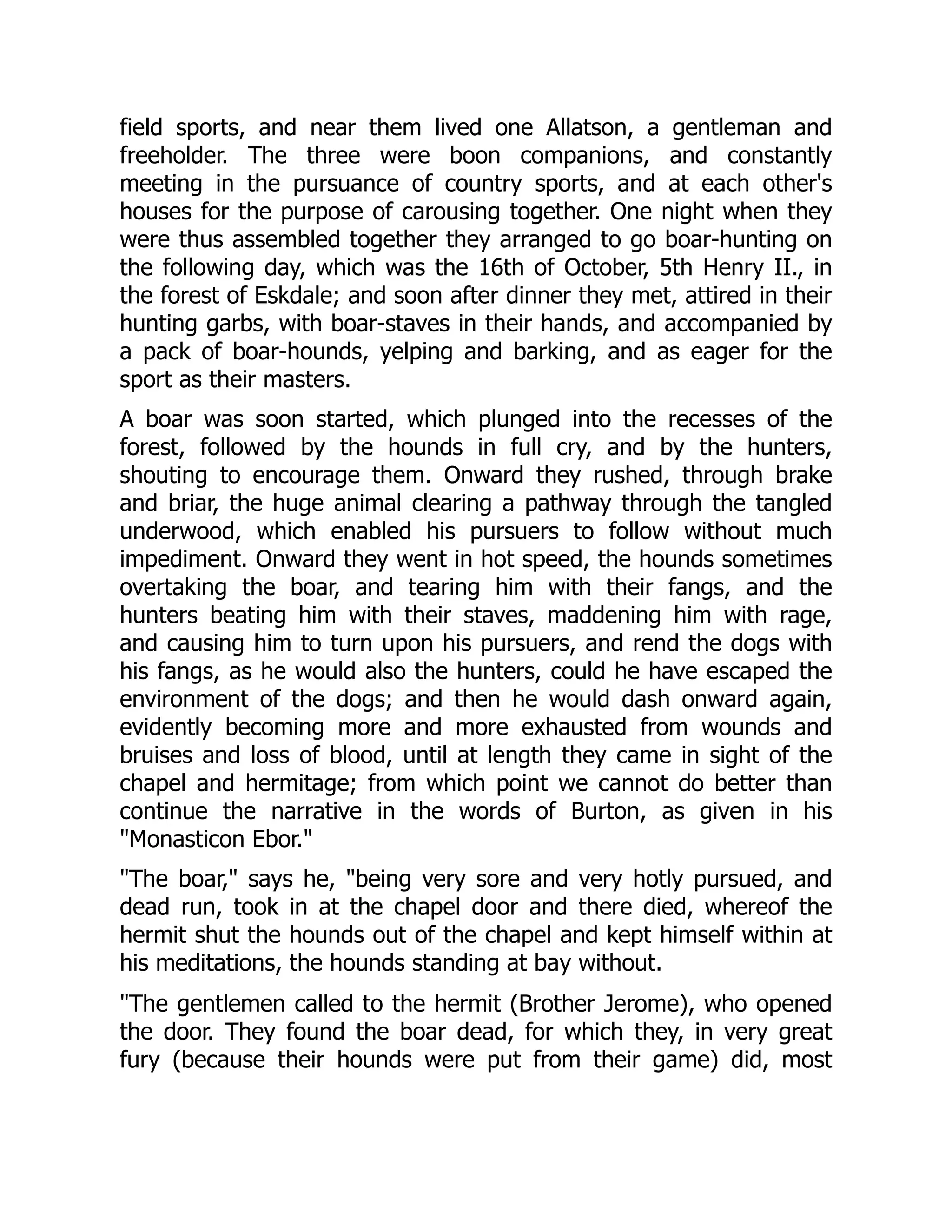 field sports, and near them lived one Allatson, a gentleman and
freeholder. The three were boon companions, and constantly
meeting in the pursuance of country sports, and at each other's
houses for the purpose of carousing together. One night when they
were thus assembled together they arranged to go boar-hunting on
the following day, which was the 16th of October, 5th Henry II., in
the forest of Eskdale; and soon after dinner they met, attired in their
hunting garbs, with boar-staves in their hands, and accompanied by
a pack of boar-hounds, yelping and barking, and as eager for the
sport as their masters.
A boar was soon started, which plunged into the recesses of the
forest, followed by the hounds in full cry, and by the hunters,
shouting to encourage them. Onward they rushed, through brake
and briar, the huge animal clearing a pathway through the tangled
underwood, which enabled his pursuers to follow without much
impediment. Onward they went in hot speed, the hounds sometimes
overtaking the boar, and tearing him with their fangs, and the
hunters beating him with their staves, maddening him with rage,
and causing him to turn upon his pursuers, and rend the dogs with
his fangs, as he would also the hunters, could he have escaped the
environment of the dogs; and then he would dash onward again,
evidently becoming more and more exhausted from wounds and
bruises and loss of blood, until at length they came in sight of the
chapel and hermitage; from which point we cannot do better than
continue the narrative in the words of Burton, as given in his
"Monasticon Ebor."
"The boar," says he, "being very sore and very hotly pursued, and
dead run, took in at the chapel door and there died, whereof the
hermit shut the hounds out of the chapel and kept himself within at
his meditations, the hounds standing at bay without.
"The gentlemen called to the hermit (Brother Jerome), who opened
the door. They found the boar dead, for which they, in very great
fury (because their hounds were put from their game) did, most
 