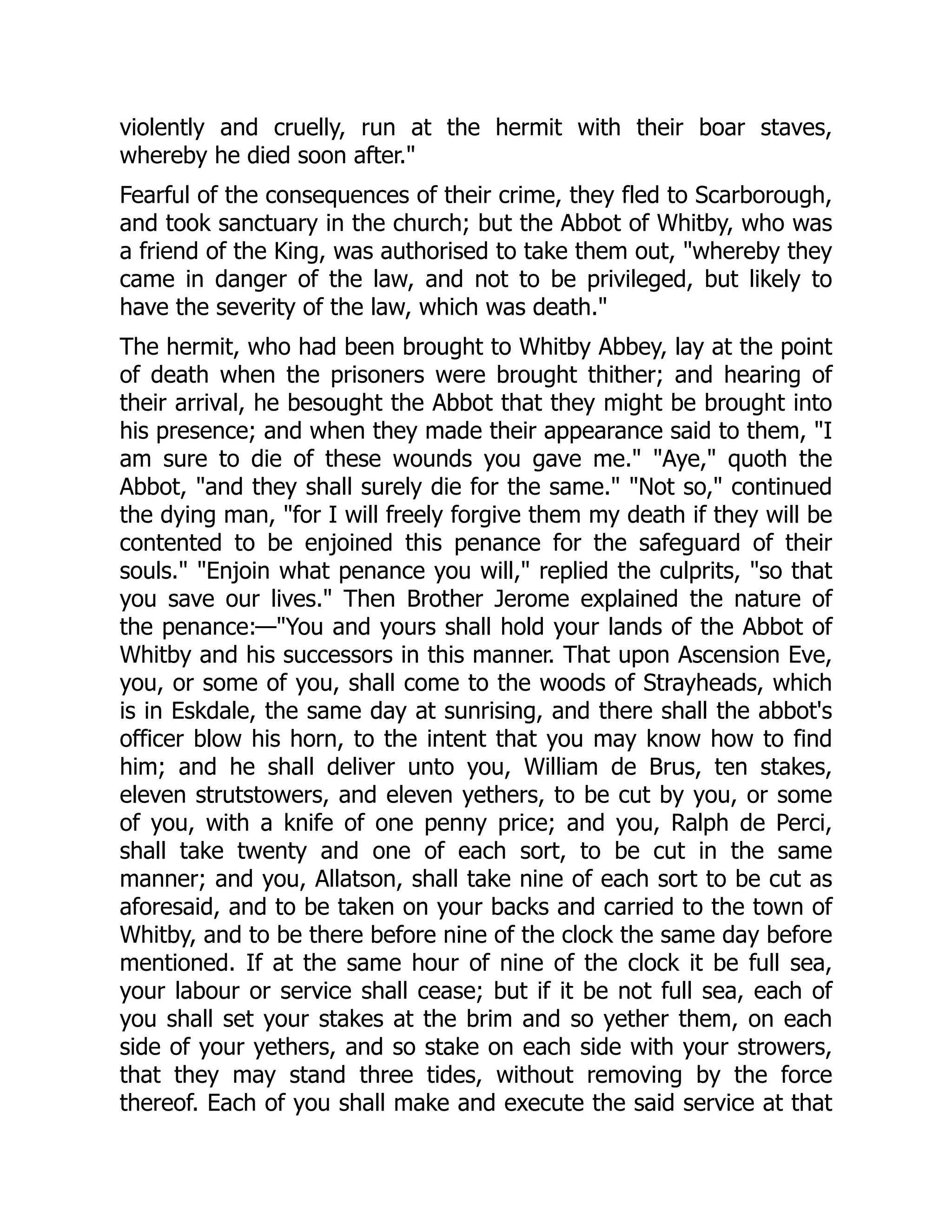 violently and cruelly, run at the hermit with their boar staves,
whereby he died soon after."
Fearful of the consequences of their crime, they fled to Scarborough,
and took sanctuary in the church; but the Abbot of Whitby, who was
a friend of the King, was authorised to take them out, "whereby they
came in danger of the law, and not to be privileged, but likely to
have the severity of the law, which was death."
The hermit, who had been brought to Whitby Abbey, lay at the point
of death when the prisoners were brought thither; and hearing of
their arrival, he besought the Abbot that they might be brought into
his presence; and when they made their appearance said to them, "I
am sure to die of these wounds you gave me." "Aye," quoth the
Abbot, "and they shall surely die for the same." "Not so," continued
the dying man, "for I will freely forgive them my death if they will be
contented to be enjoined this penance for the safeguard of their
souls." "Enjoin what penance you will," replied the culprits, "so that
you save our lives." Then Brother Jerome explained the nature of
the penance:—"You and yours shall hold your lands of the Abbot of
Whitby and his successors in this manner. That upon Ascension Eve,
you, or some of you, shall come to the woods of Strayheads, which
is in Eskdale, the same day at sunrising, and there shall the abbot's
officer blow his horn, to the intent that you may know how to find
him; and he shall deliver unto you, William de Brus, ten stakes,
eleven strutstowers, and eleven yethers, to be cut by you, or some
of you, with a knife of one penny price; and you, Ralph de Perci,
shall take twenty and one of each sort, to be cut in the same
manner; and you, Allatson, shall take nine of each sort to be cut as
aforesaid, and to be taken on your backs and carried to the town of
Whitby, and to be there before nine of the clock the same day before
mentioned. If at the same hour of nine of the clock it be full sea,
your labour or service shall cease; but if it be not full sea, each of
you shall set your stakes at the brim and so yether them, on each
side of your yethers, and so stake on each side with your strowers,
that they may stand three tides, without removing by the force
thereof. Each of you shall make and execute the said service at that
 