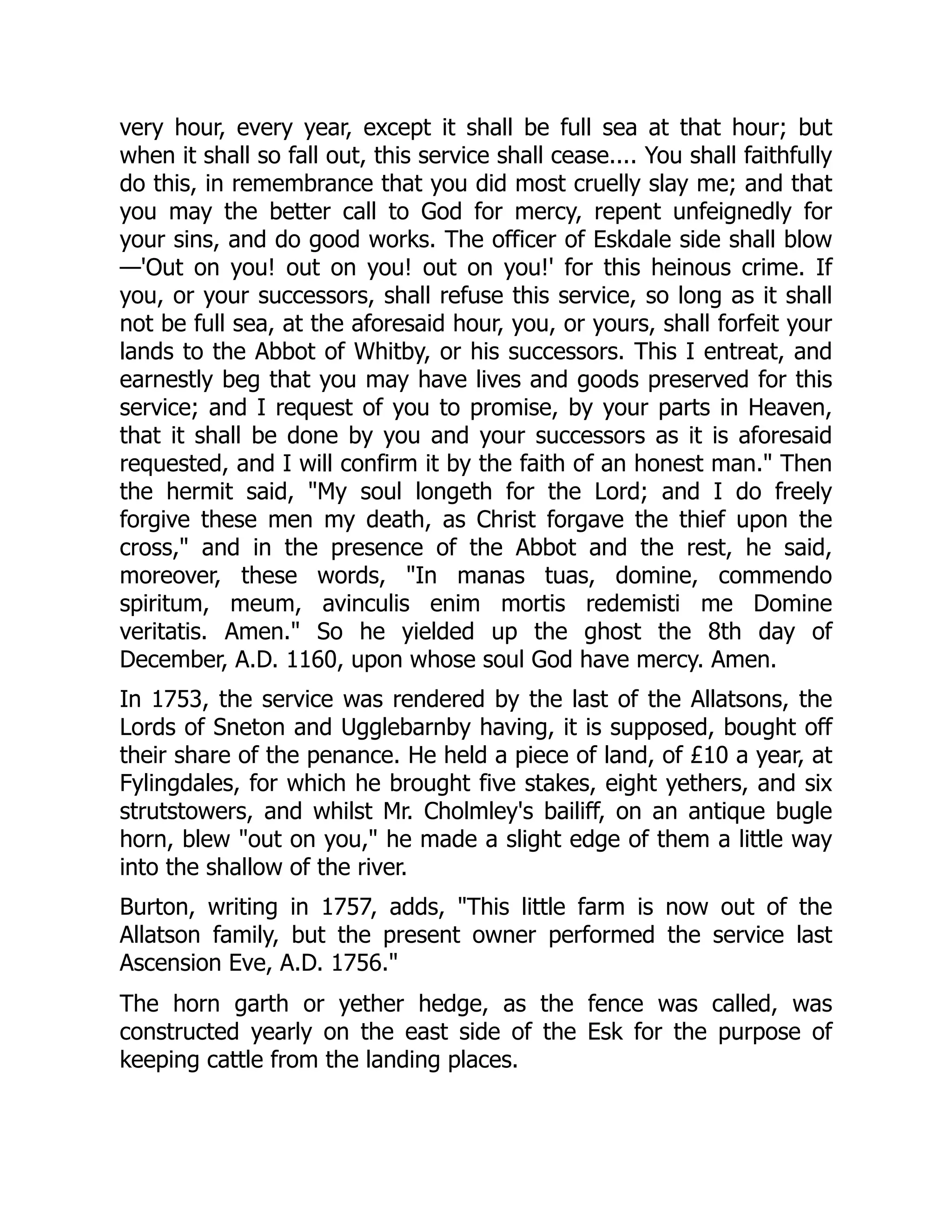 very hour, every year, except it shall be full sea at that hour; but
when it shall so fall out, this service shall cease.... You shall faithfully
do this, in remembrance that you did most cruelly slay me; and that
you may the better call to God for mercy, repent unfeignedly for
your sins, and do good works. The officer of Eskdale side shall blow
—'Out on you! out on you! out on you!' for this heinous crime. If
you, or your successors, shall refuse this service, so long as it shall
not be full sea, at the aforesaid hour, you, or yours, shall forfeit your
lands to the Abbot of Whitby, or his successors. This I entreat, and
earnestly beg that you may have lives and goods preserved for this
service; and I request of you to promise, by your parts in Heaven,
that it shall be done by you and your successors as it is aforesaid
requested, and I will confirm it by the faith of an honest man." Then
the hermit said, "My soul longeth for the Lord; and I do freely
forgive these men my death, as Christ forgave the thief upon the
cross," and in the presence of the Abbot and the rest, he said,
moreover, these words, "In manas tuas, domine, commendo
spiritum, meum, avinculis enim mortis redemisti me Domine
veritatis. Amen." So he yielded up the ghost the 8th day of
December, A.D. 1160, upon whose soul God have mercy. Amen.
In 1753, the service was rendered by the last of the Allatsons, the
Lords of Sneton and Ugglebarnby having, it is supposed, bought off
their share of the penance. He held a piece of land, of £10 a year, at
Fylingdales, for which he brought five stakes, eight yethers, and six
strutstowers, and whilst Mr. Cholmley's bailiff, on an antique bugle
horn, blew "out on you," he made a slight edge of them a little way
into the shallow of the river.
Burton, writing in 1757, adds, "This little farm is now out of the
Allatson family, but the present owner performed the service last
Ascension Eve, A.D. 1756."
The horn garth or yether hedge, as the fence was called, was
constructed yearly on the east side of the Esk for the purpose of
keeping cattle from the landing places.
 