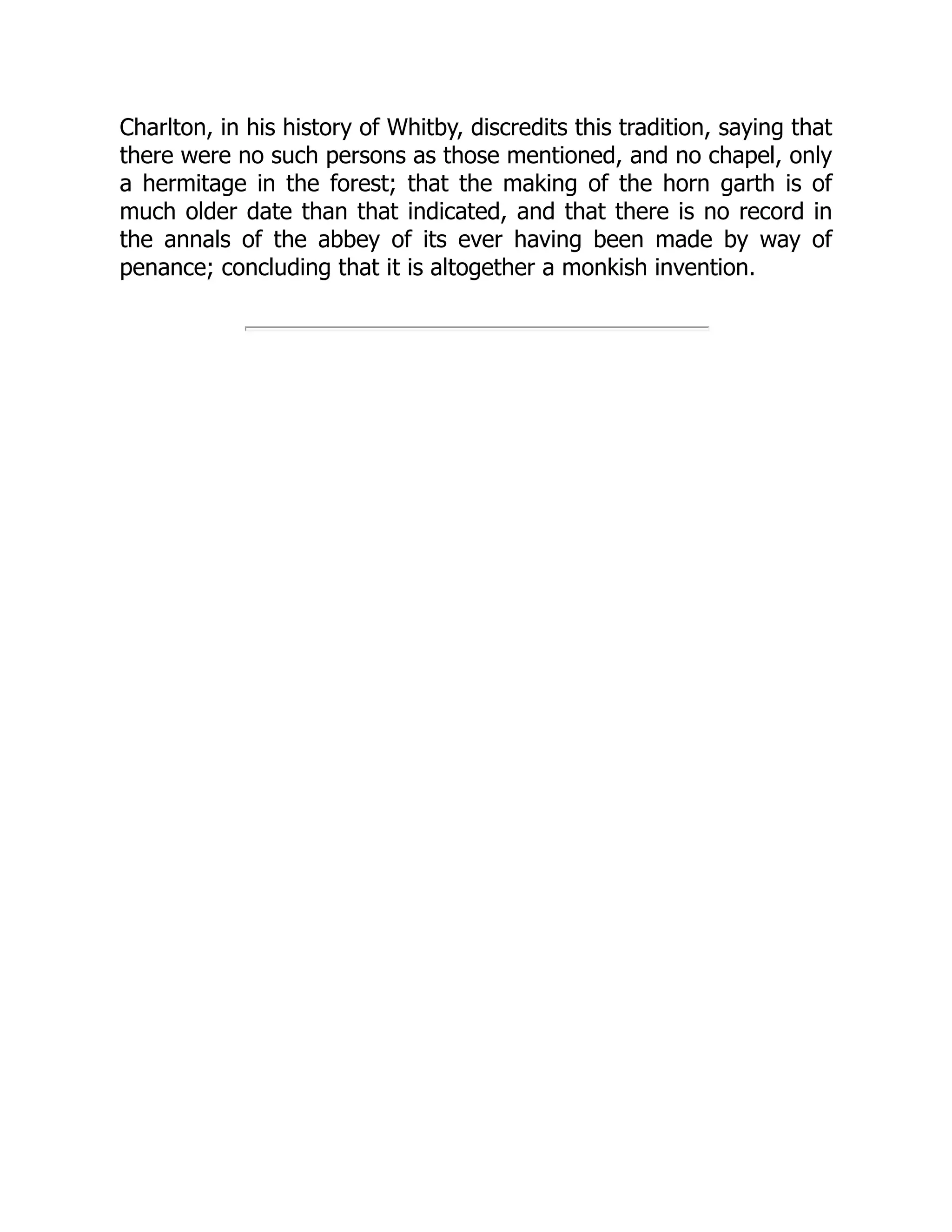 Charlton, in his history of Whitby, discredits this tradition, saying that
there were no such persons as those mentioned, and no chapel, only
a hermitage in the forest; that the making of the horn garth is of
much older date than that indicated, and that there is no record in
the annals of the abbey of its ever having been made by way of
penance; concluding that it is altogether a monkish invention.
 