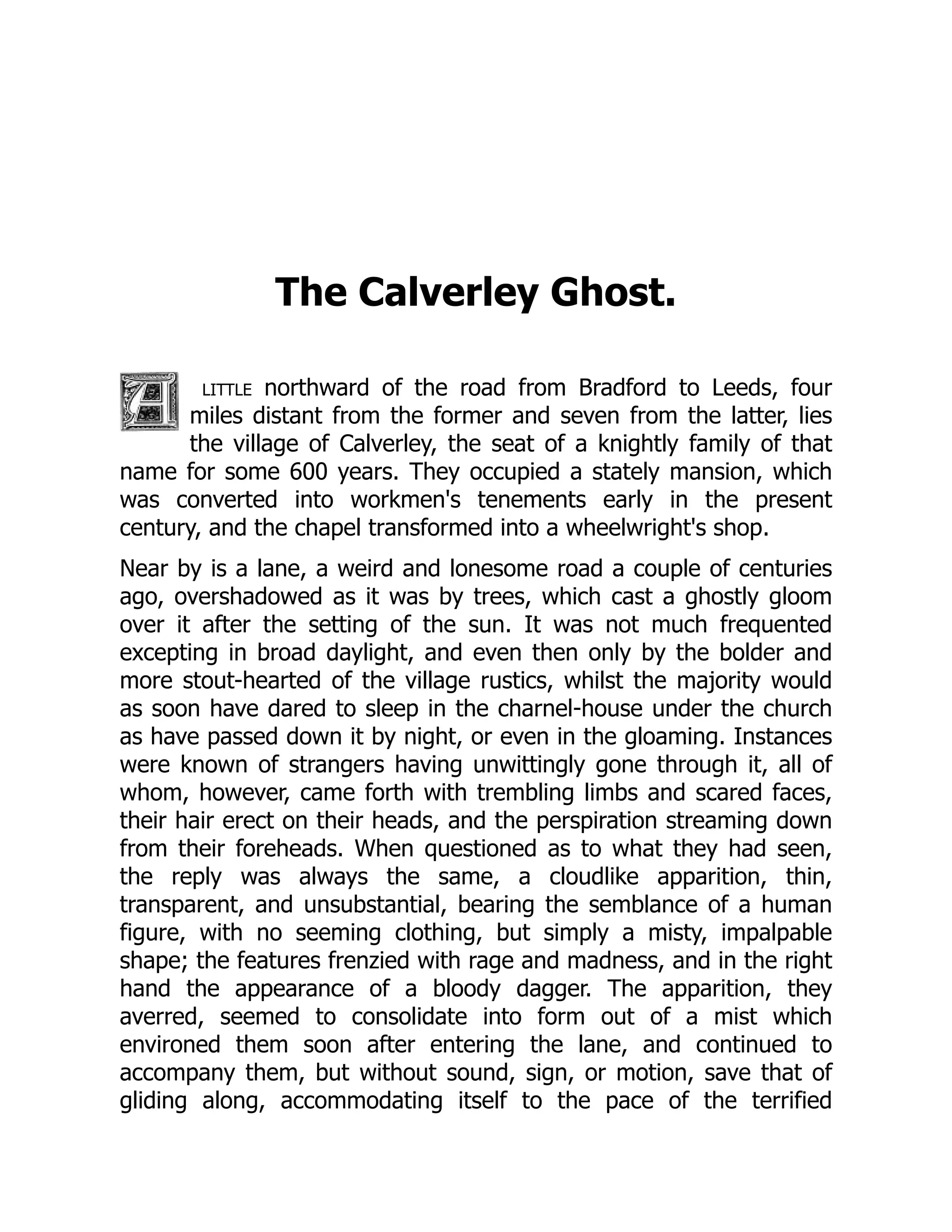 The Calverley Ghost.
little northward of the road from Bradford to Leeds, four
miles distant from the former and seven from the latter, lies
the village of Calverley, the seat of a knightly family of that
name for some 600 years. They occupied a stately mansion, which
was converted into workmen's tenements early in the present
century, and the chapel transformed into a wheelwright's shop.
Near by is a lane, a weird and lonesome road a couple of centuries
ago, overshadowed as it was by trees, which cast a ghostly gloom
over it after the setting of the sun. It was not much frequented
excepting in broad daylight, and even then only by the bolder and
more stout-hearted of the village rustics, whilst the majority would
as soon have dared to sleep in the charnel-house under the church
as have passed down it by night, or even in the gloaming. Instances
were known of strangers having unwittingly gone through it, all of
whom, however, came forth with trembling limbs and scared faces,
their hair erect on their heads, and the perspiration streaming down
from their foreheads. When questioned as to what they had seen,
the reply was always the same, a cloudlike apparition, thin,
transparent, and unsubstantial, bearing the semblance of a human
figure, with no seeming clothing, but simply a misty, impalpable
shape; the features frenzied with rage and madness, and in the right
hand the appearance of a bloody dagger. The apparition, they
averred, seemed to consolidate into form out of a mist which
environed them soon after entering the lane, and continued to
accompany them, but without sound, sign, or motion, save that of
gliding along, accommodating itself to the pace of the terrified
 