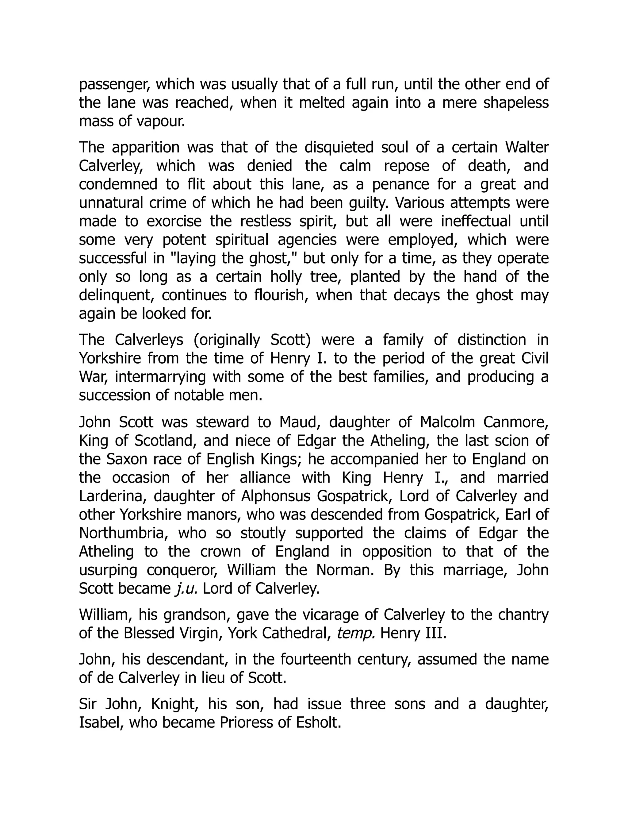 passenger, which was usually that of a full run, until the other end of
the lane was reached, when it melted again into a mere shapeless
mass of vapour.
The apparition was that of the disquieted soul of a certain Walter
Calverley, which was denied the calm repose of death, and
condemned to flit about this lane, as a penance for a great and
unnatural crime of which he had been guilty. Various attempts were
made to exorcise the restless spirit, but all were ineffectual until
some very potent spiritual agencies were employed, which were
successful in "laying the ghost," but only for a time, as they operate
only so long as a certain holly tree, planted by the hand of the
delinquent, continues to flourish, when that decays the ghost may
again be looked for.
The Calverleys (originally Scott) were a family of distinction in
Yorkshire from the time of Henry I. to the period of the great Civil
War, intermarrying with some of the best families, and producing a
succession of notable men.
John Scott was steward to Maud, daughter of Malcolm Canmore,
King of Scotland, and niece of Edgar the Atheling, the last scion of
the Saxon race of English Kings; he accompanied her to England on
the occasion of her alliance with King Henry I., and married
Larderina, daughter of Alphonsus Gospatrick, Lord of Calverley and
other Yorkshire manors, who was descended from Gospatrick, Earl of
Northumbria, who so stoutly supported the claims of Edgar the
Atheling to the crown of England in opposition to that of the
usurping conqueror, William the Norman. By this marriage, John
Scott became j.u. Lord of Calverley.
William, his grandson, gave the vicarage of Calverley to the chantry
of the Blessed Virgin, York Cathedral, temp. Henry III.
John, his descendant, in the fourteenth century, assumed the name
of de Calverley in lieu of Scott.
Sir John, Knight, his son, had issue three sons and a daughter,
Isabel, who became Prioress of Esholt.
 