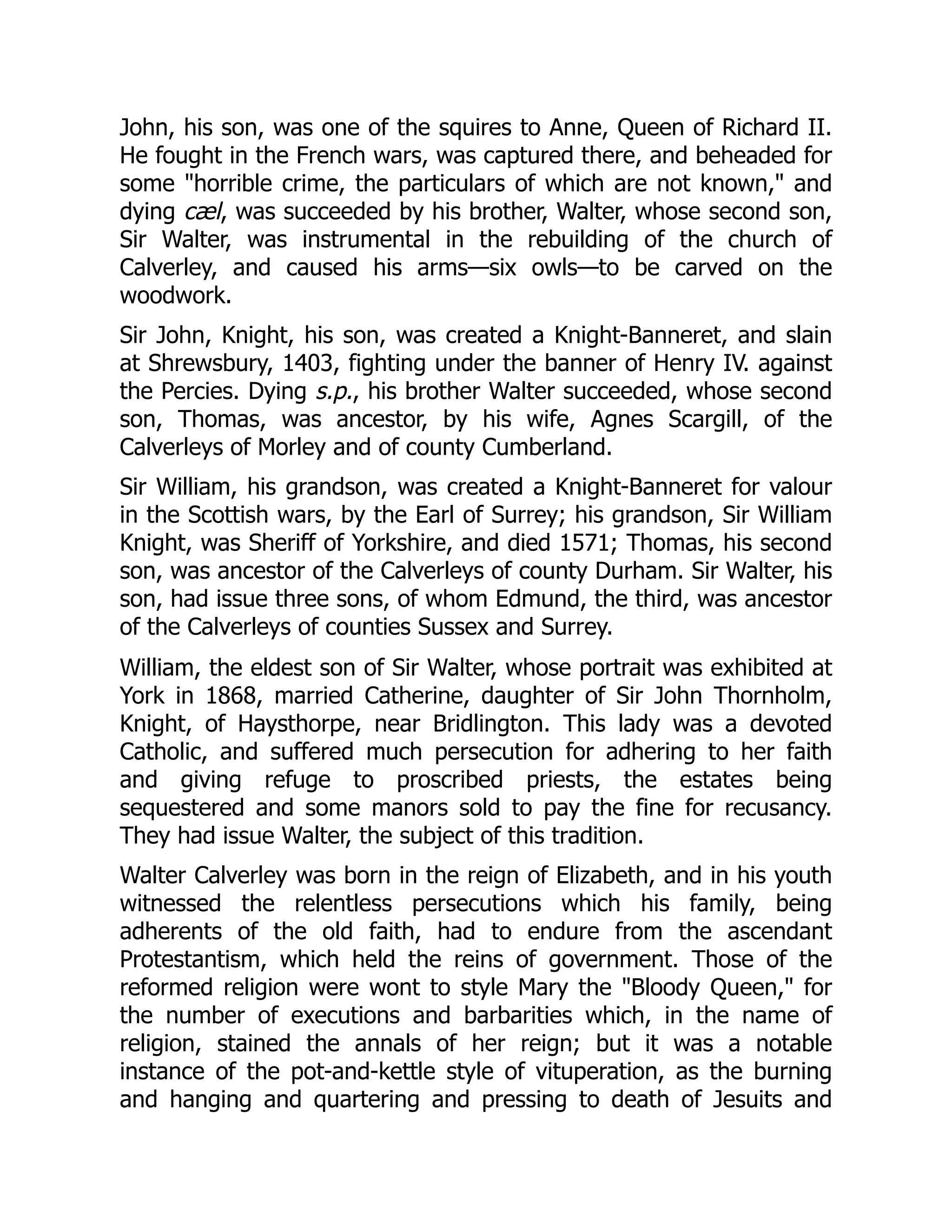 John, his son, was one of the squires to Anne, Queen of Richard II.
He fought in the French wars, was captured there, and beheaded for
some "horrible crime, the particulars of which are not known," and
dying cæl, was succeeded by his brother, Walter, whose second son,
Sir Walter, was instrumental in the rebuilding of the church of
Calverley, and caused his arms—six owls—to be carved on the
woodwork.
Sir John, Knight, his son, was created a Knight-Banneret, and slain
at Shrewsbury, 1403, fighting under the banner of Henry IV. against
the Percies. Dying s.p., his brother Walter succeeded, whose second
son, Thomas, was ancestor, by his wife, Agnes Scargill, of the
Calverleys of Morley and of county Cumberland.
Sir William, his grandson, was created a Knight-Banneret for valour
in the Scottish wars, by the Earl of Surrey; his grandson, Sir William
Knight, was Sheriff of Yorkshire, and died 1571; Thomas, his second
son, was ancestor of the Calverleys of county Durham. Sir Walter, his
son, had issue three sons, of whom Edmund, the third, was ancestor
of the Calverleys of counties Sussex and Surrey.
William, the eldest son of Sir Walter, whose portrait was exhibited at
York in 1868, married Catherine, daughter of Sir John Thornholm,
Knight, of Haysthorpe, near Bridlington. This lady was a devoted
Catholic, and suffered much persecution for adhering to her faith
and giving refuge to proscribed priests, the estates being
sequestered and some manors sold to pay the fine for recusancy.
They had issue Walter, the subject of this tradition.
Walter Calverley was born in the reign of Elizabeth, and in his youth
witnessed the relentless persecutions which his family, being
adherents of the old faith, had to endure from the ascendant
Protestantism, which held the reins of government. Those of the
reformed religion were wont to style Mary the "Bloody Queen," for
the number of executions and barbarities which, in the name of
religion, stained the annals of her reign; but it was a notable
instance of the pot-and-kettle style of vituperation, as the burning
and hanging and quartering and pressing to death of Jesuits and
 