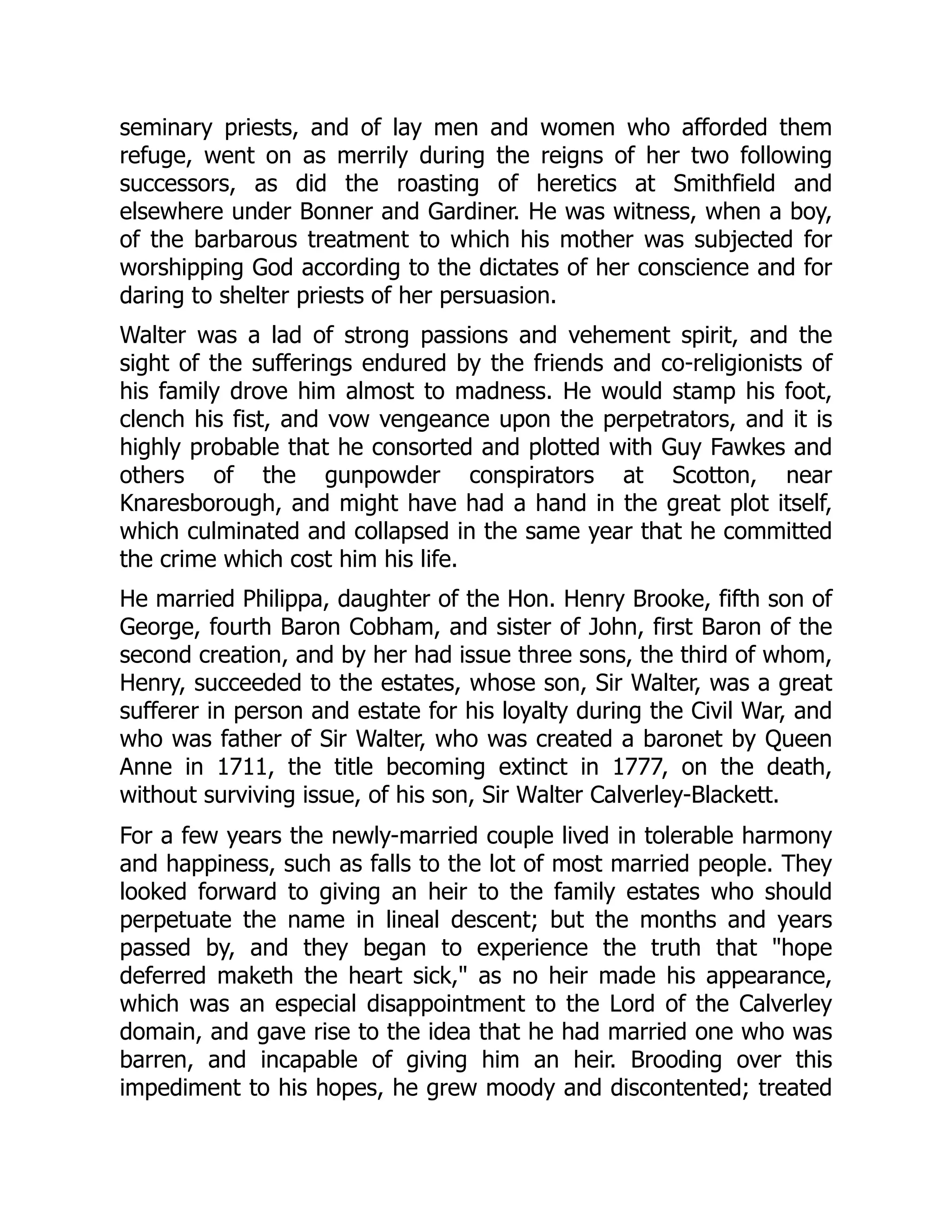 seminary priests, and of lay men and women who afforded them
refuge, went on as merrily during the reigns of her two following
successors, as did the roasting of heretics at Smithfield and
elsewhere under Bonner and Gardiner. He was witness, when a boy,
of the barbarous treatment to which his mother was subjected for
worshipping God according to the dictates of her conscience and for
daring to shelter priests of her persuasion.
Walter was a lad of strong passions and vehement spirit, and the
sight of the sufferings endured by the friends and co-religionists of
his family drove him almost to madness. He would stamp his foot,
clench his fist, and vow vengeance upon the perpetrators, and it is
highly probable that he consorted and plotted with Guy Fawkes and
others of the gunpowder conspirators at Scotton, near
Knaresborough, and might have had a hand in the great plot itself,
which culminated and collapsed in the same year that he committed
the crime which cost him his life.
He married Philippa, daughter of the Hon. Henry Brooke, fifth son of
George, fourth Baron Cobham, and sister of John, first Baron of the
second creation, and by her had issue three sons, the third of whom,
Henry, succeeded to the estates, whose son, Sir Walter, was a great
sufferer in person and estate for his loyalty during the Civil War, and
who was father of Sir Walter, who was created a baronet by Queen
Anne in 1711, the title becoming extinct in 1777, on the death,
without surviving issue, of his son, Sir Walter Calverley-Blackett.
For a few years the newly-married couple lived in tolerable harmony
and happiness, such as falls to the lot of most married people. They
looked forward to giving an heir to the family estates who should
perpetuate the name in lineal descent; but the months and years
passed by, and they began to experience the truth that "hope
deferred maketh the heart sick," as no heir made his appearance,
which was an especial disappointment to the Lord of the Calverley
domain, and gave rise to the idea that he had married one who was
barren, and incapable of giving him an heir. Brooding over this
impediment to his hopes, he grew moody and discontented; treated
 