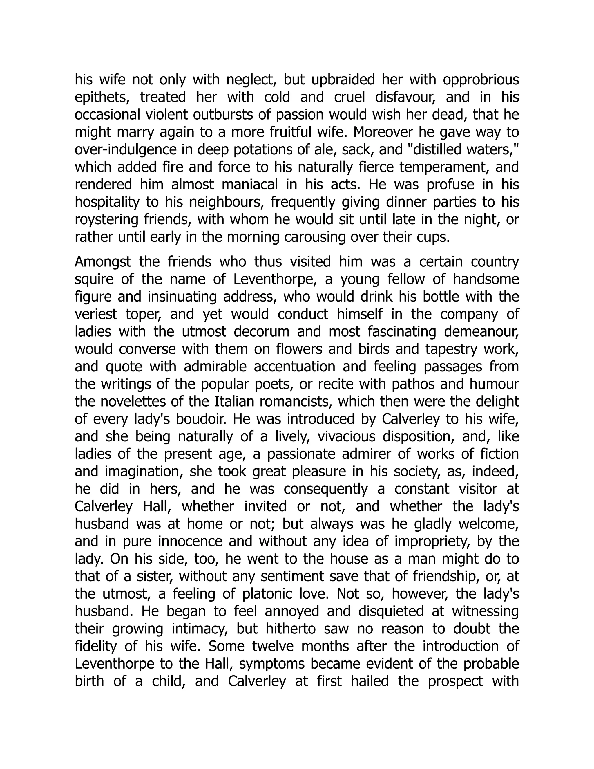 his wife not only with neglect, but upbraided her with opprobrious
epithets, treated her with cold and cruel disfavour, and in his
occasional violent outbursts of passion would wish her dead, that he
might marry again to a more fruitful wife. Moreover he gave way to
over-indulgence in deep potations of ale, sack, and "distilled waters,"
which added fire and force to his naturally fierce temperament, and
rendered him almost maniacal in his acts. He was profuse in his
hospitality to his neighbours, frequently giving dinner parties to his
roystering friends, with whom he would sit until late in the night, or
rather until early in the morning carousing over their cups.
Amongst the friends who thus visited him was a certain country
squire of the name of Leventhorpe, a young fellow of handsome
figure and insinuating address, who would drink his bottle with the
veriest toper, and yet would conduct himself in the company of
ladies with the utmost decorum and most fascinating demeanour,
would converse with them on flowers and birds and tapestry work,
and quote with admirable accentuation and feeling passages from
the writings of the popular poets, or recite with pathos and humour
the novelettes of the Italian romancists, which then were the delight
of every lady's boudoir. He was introduced by Calverley to his wife,
and she being naturally of a lively, vivacious disposition, and, like
ladies of the present age, a passionate admirer of works of fiction
and imagination, she took great pleasure in his society, as, indeed,
he did in hers, and he was consequently a constant visitor at
Calverley Hall, whether invited or not, and whether the lady's
husband was at home or not; but always was he gladly welcome,
and in pure innocence and without any idea of impropriety, by the
lady. On his side, too, he went to the house as a man might do to
that of a sister, without any sentiment save that of friendship, or, at
the utmost, a feeling of platonic love. Not so, however, the lady's
husband. He began to feel annoyed and disquieted at witnessing
their growing intimacy, but hitherto saw no reason to doubt the
fidelity of his wife. Some twelve months after the introduction of
Leventhorpe to the Hall, symptoms became evident of the probable
birth of a child, and Calverley at first hailed the prospect with
 