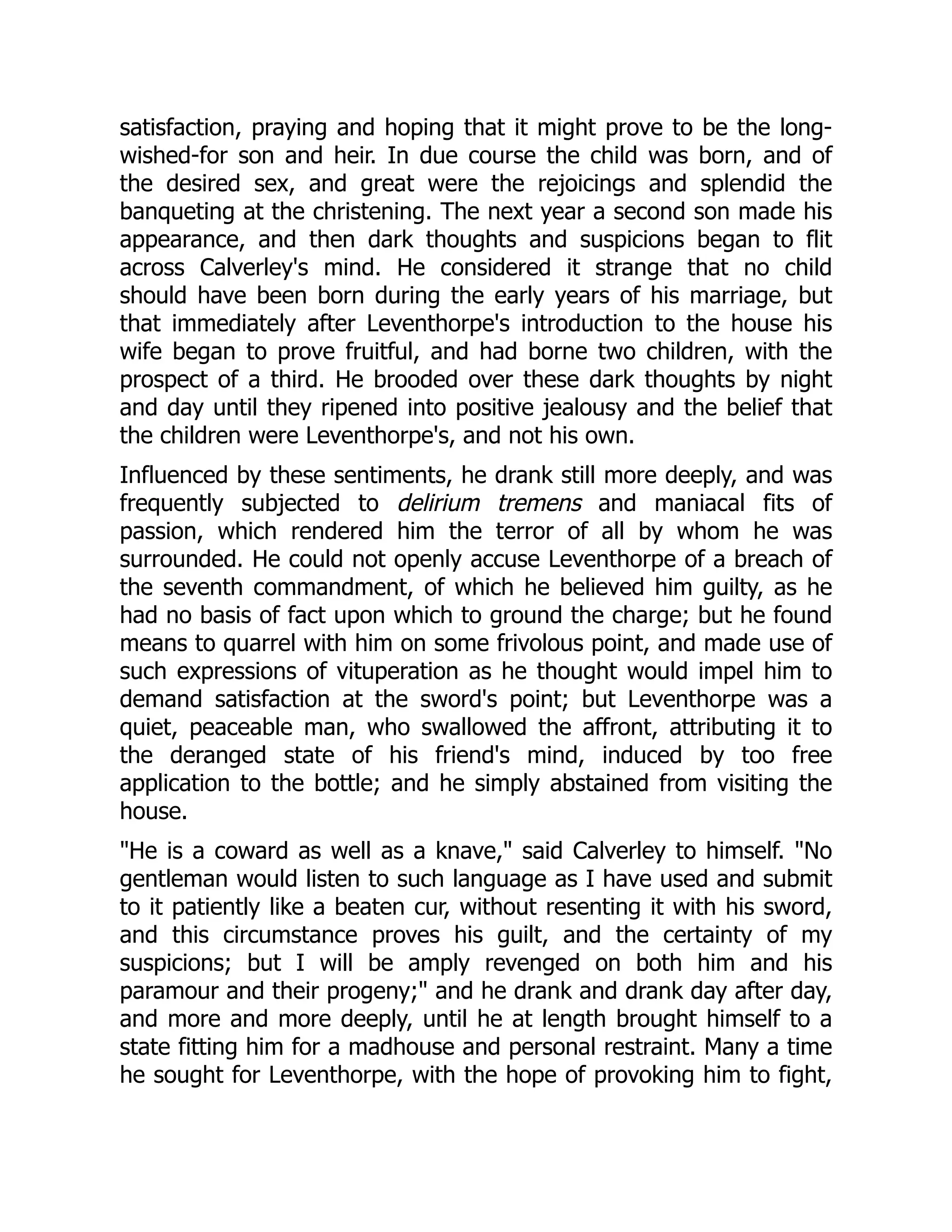 satisfaction, praying and hoping that it might prove to be the long-
wished-for son and heir. In due course the child was born, and of
the desired sex, and great were the rejoicings and splendid the
banqueting at the christening. The next year a second son made his
appearance, and then dark thoughts and suspicions began to flit
across Calverley's mind. He considered it strange that no child
should have been born during the early years of his marriage, but
that immediately after Leventhorpe's introduction to the house his
wife began to prove fruitful, and had borne two children, with the
prospect of a third. He brooded over these dark thoughts by night
and day until they ripened into positive jealousy and the belief that
the children were Leventhorpe's, and not his own.
Influenced by these sentiments, he drank still more deeply, and was
frequently subjected to delirium tremens and maniacal fits of
passion, which rendered him the terror of all by whom he was
surrounded. He could not openly accuse Leventhorpe of a breach of
the seventh commandment, of which he believed him guilty, as he
had no basis of fact upon which to ground the charge; but he found
means to quarrel with him on some frivolous point, and made use of
such expressions of vituperation as he thought would impel him to
demand satisfaction at the sword's point; but Leventhorpe was a
quiet, peaceable man, who swallowed the affront, attributing it to
the deranged state of his friend's mind, induced by too free
application to the bottle; and he simply abstained from visiting the
house.
"He is a coward as well as a knave," said Calverley to himself. "No
gentleman would listen to such language as I have used and submit
to it patiently like a beaten cur, without resenting it with his sword,
and this circumstance proves his guilt, and the certainty of my
suspicions; but I will be amply revenged on both him and his
paramour and their progeny;" and he drank and drank day after day,
and more and more deeply, until he at length brought himself to a
state fitting him for a madhouse and personal restraint. Many a time
he sought for Leventhorpe, with the hope of provoking him to fight,
 