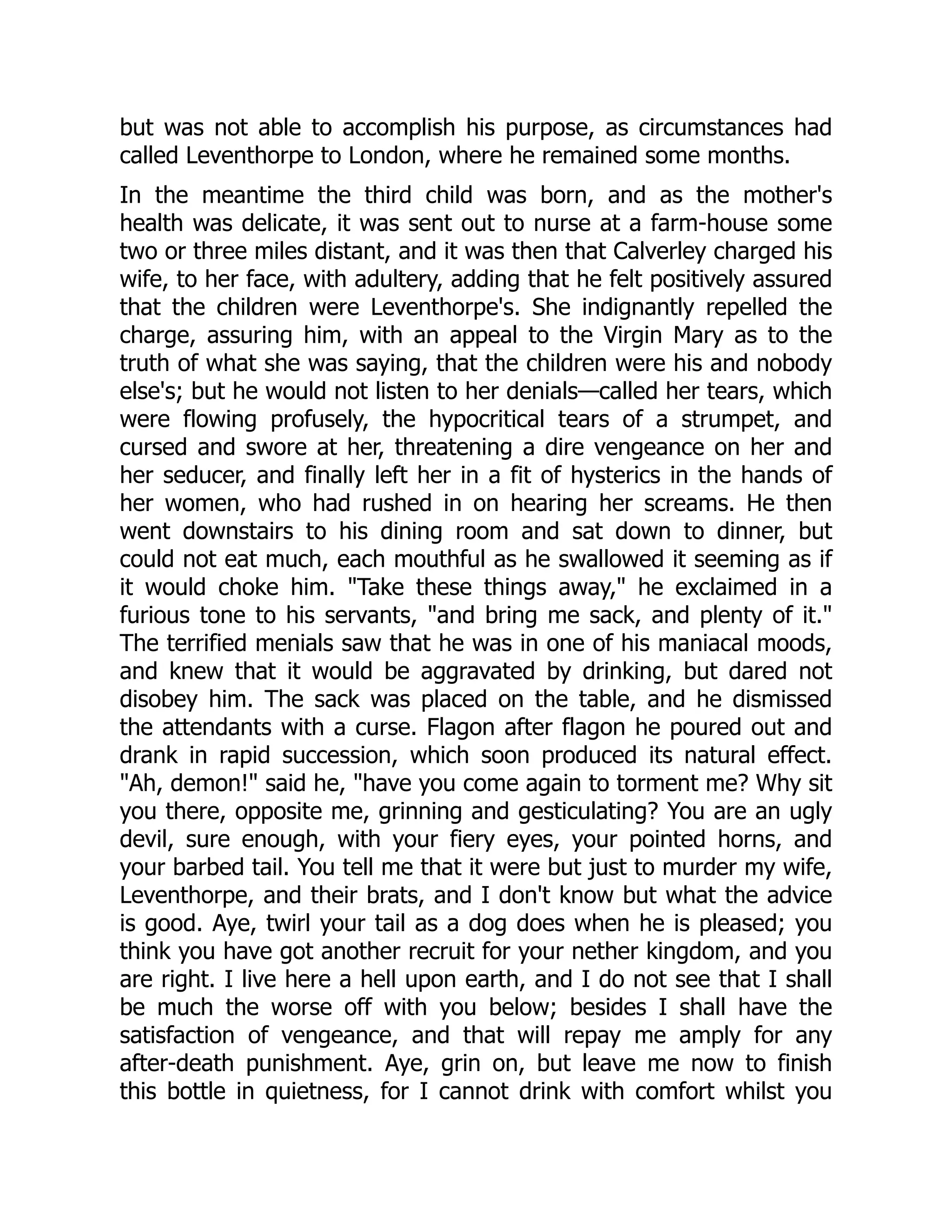 but was not able to accomplish his purpose, as circumstances had
called Leventhorpe to London, where he remained some months.
In the meantime the third child was born, and as the mother's
health was delicate, it was sent out to nurse at a farm-house some
two or three miles distant, and it was then that Calverley charged his
wife, to her face, with adultery, adding that he felt positively assured
that the children were Leventhorpe's. She indignantly repelled the
charge, assuring him, with an appeal to the Virgin Mary as to the
truth of what she was saying, that the children were his and nobody
else's; but he would not listen to her denials—called her tears, which
were flowing profusely, the hypocritical tears of a strumpet, and
cursed and swore at her, threatening a dire vengeance on her and
her seducer, and finally left her in a fit of hysterics in the hands of
her women, who had rushed in on hearing her screams. He then
went downstairs to his dining room and sat down to dinner, but
could not eat much, each mouthful as he swallowed it seeming as if
it would choke him. "Take these things away," he exclaimed in a
furious tone to his servants, "and bring me sack, and plenty of it."
The terrified menials saw that he was in one of his maniacal moods,
and knew that it would be aggravated by drinking, but dared not
disobey him. The sack was placed on the table, and he dismissed
the attendants with a curse. Flagon after flagon he poured out and
drank in rapid succession, which soon produced its natural effect.
"Ah, demon!" said he, "have you come again to torment me? Why sit
you there, opposite me, grinning and gesticulating? You are an ugly
devil, sure enough, with your fiery eyes, your pointed horns, and
your barbed tail. You tell me that it were but just to murder my wife,
Leventhorpe, and their brats, and I don't know but what the advice
is good. Aye, twirl your tail as a dog does when he is pleased; you
think you have got another recruit for your nether kingdom, and you
are right. I live here a hell upon earth, and I do not see that I shall
be much the worse off with you below; besides I shall have the
satisfaction of vengeance, and that will repay me amply for any
after-death punishment. Aye, grin on, but leave me now to finish
this bottle in quietness, for I cannot drink with comfort whilst you
 