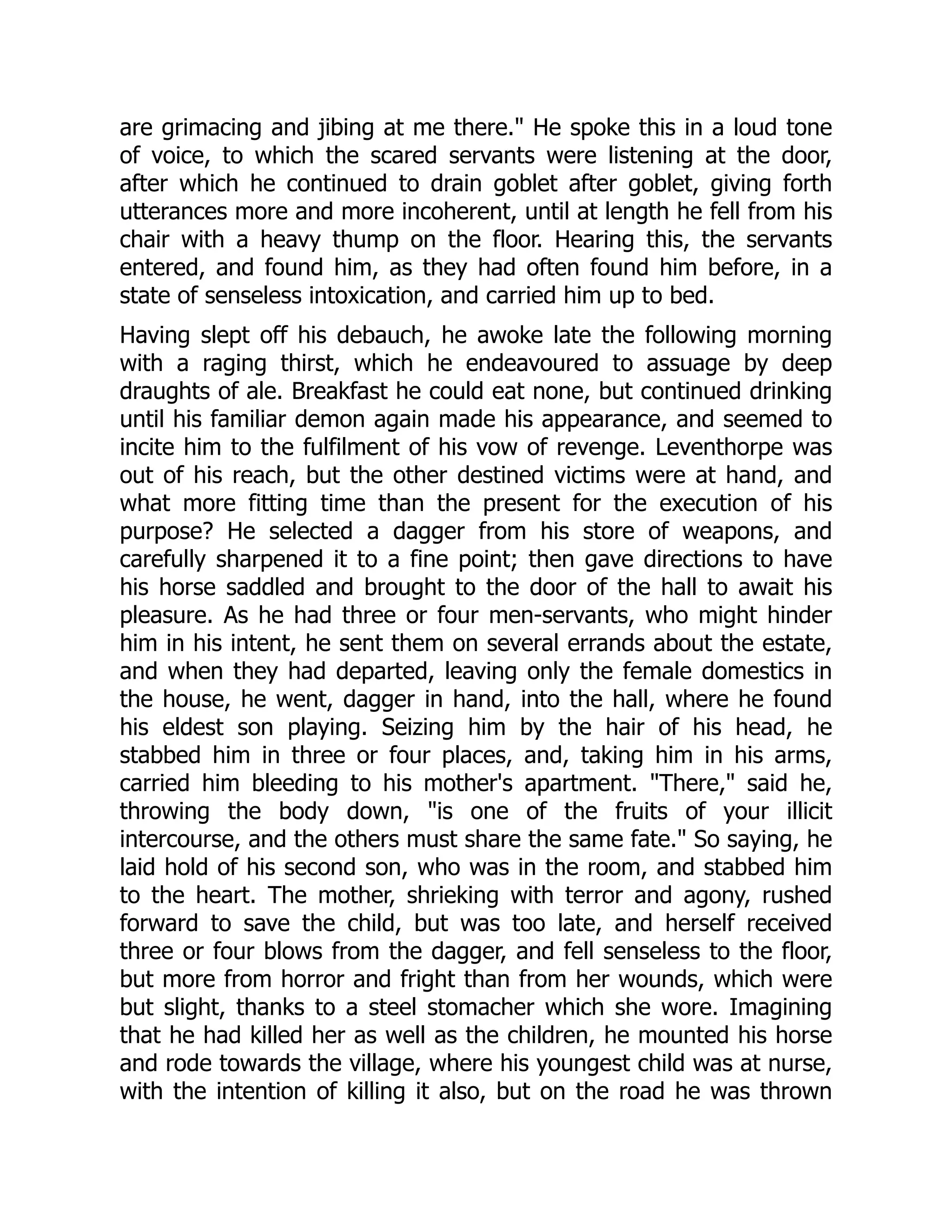 are grimacing and jibing at me there." He spoke this in a loud tone
of voice, to which the scared servants were listening at the door,
after which he continued to drain goblet after goblet, giving forth
utterances more and more incoherent, until at length he fell from his
chair with a heavy thump on the floor. Hearing this, the servants
entered, and found him, as they had often found him before, in a
state of senseless intoxication, and carried him up to bed.
Having slept off his debauch, he awoke late the following morning
with a raging thirst, which he endeavoured to assuage by deep
draughts of ale. Breakfast he could eat none, but continued drinking
until his familiar demon again made his appearance, and seemed to
incite him to the fulfilment of his vow of revenge. Leventhorpe was
out of his reach, but the other destined victims were at hand, and
what more fitting time than the present for the execution of his
purpose? He selected a dagger from his store of weapons, and
carefully sharpened it to a fine point; then gave directions to have
his horse saddled and brought to the door of the hall to await his
pleasure. As he had three or four men-servants, who might hinder
him in his intent, he sent them on several errands about the estate,
and when they had departed, leaving only the female domestics in
the house, he went, dagger in hand, into the hall, where he found
his eldest son playing. Seizing him by the hair of his head, he
stabbed him in three or four places, and, taking him in his arms,
carried him bleeding to his mother's apartment. "There," said he,
throwing the body down, "is one of the fruits of your illicit
intercourse, and the others must share the same fate." So saying, he
laid hold of his second son, who was in the room, and stabbed him
to the heart. The mother, shrieking with terror and agony, rushed
forward to save the child, but was too late, and herself received
three or four blows from the dagger, and fell senseless to the floor,
but more from horror and fright than from her wounds, which were
but slight, thanks to a steel stomacher which she wore. Imagining
that he had killed her as well as the children, he mounted his horse
and rode towards the village, where his youngest child was at nurse,
with the intention of killing it also, but on the road he was thrown
 
