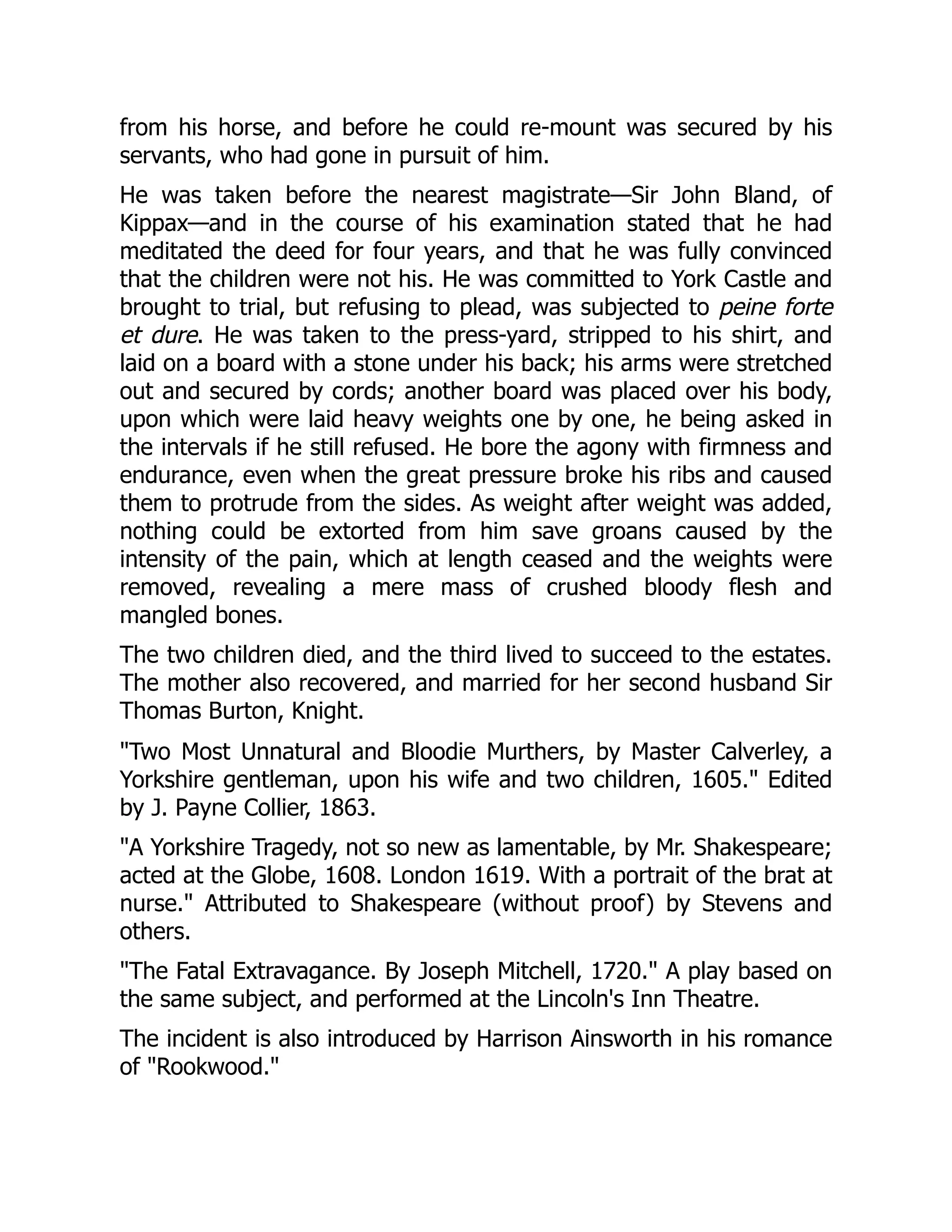 from his horse, and before he could re-mount was secured by his
servants, who had gone in pursuit of him.
He was taken before the nearest magistrate—Sir John Bland, of
Kippax—and in the course of his examination stated that he had
meditated the deed for four years, and that he was fully convinced
that the children were not his. He was committed to York Castle and
brought to trial, but refusing to plead, was subjected to peine forte
et dure. He was taken to the press-yard, stripped to his shirt, and
laid on a board with a stone under his back; his arms were stretched
out and secured by cords; another board was placed over his body,
upon which were laid heavy weights one by one, he being asked in
the intervals if he still refused. He bore the agony with firmness and
endurance, even when the great pressure broke his ribs and caused
them to protrude from the sides. As weight after weight was added,
nothing could be extorted from him save groans caused by the
intensity of the pain, which at length ceased and the weights were
removed, revealing a mere mass of crushed bloody flesh and
mangled bones.
The two children died, and the third lived to succeed to the estates.
The mother also recovered, and married for her second husband Sir
Thomas Burton, Knight.
"Two Most Unnatural and Bloodie Murthers, by Master Calverley, a
Yorkshire gentleman, upon his wife and two children, 1605." Edited
by J. Payne Collier, 1863.
"A Yorkshire Tragedy, not so new as lamentable, by Mr. Shakespeare;
acted at the Globe, 1608. London 1619. With a portrait of the brat at
nurse." Attributed to Shakespeare (without proof) by Stevens and
others.
"The Fatal Extravagance. By Joseph Mitchell, 1720." A play based on
the same subject, and performed at the Lincoln's Inn Theatre.
The incident is also introduced by Harrison Ainsworth in his romance
of "Rookwood."
 