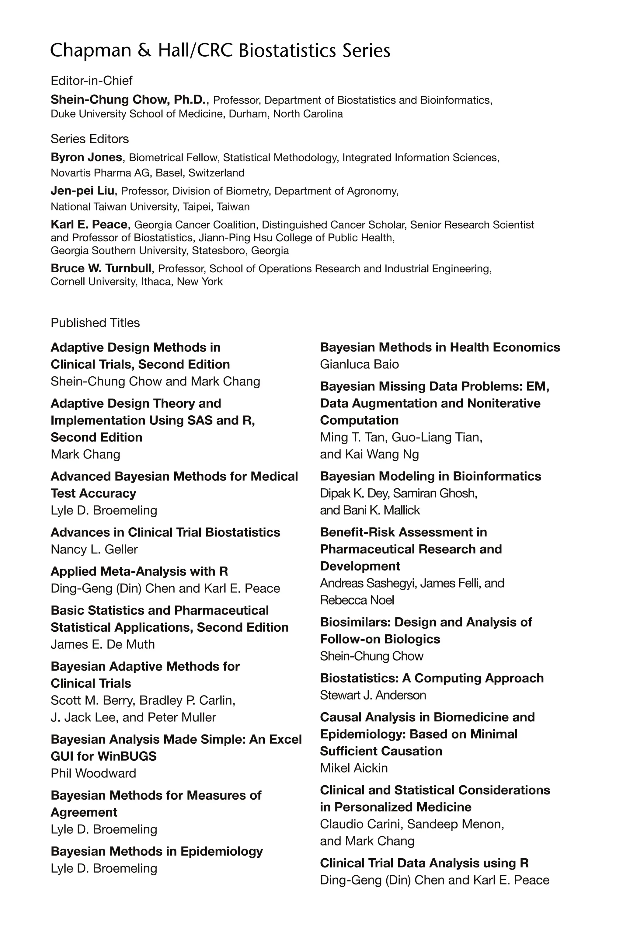 Editor-in-Chief
Shein-Chung Chow, Ph.D., Professor, Department of Biostatistics and Bioinformatics,
Duke University School of Medicine, Durham, North Carolina
Series Editors
Byron Jones, Biometrical Fellow, Statistical Methodology, Integrated Information Sciences,
Novartis Pharma AG, Basel, Switzerland
Jen-pei Liu, Professor, Division of Biometry, Department of Agronomy,
National Taiwan University, Taipei, Taiwan
Karl E. Peace, Georgia Cancer Coalition, Distinguished Cancer Scholar, Senior Research Scientist
and Professor of Biostatistics, Jiann-Ping Hsu College of Public Health,
Georgia Southern University, Statesboro, Georgia
Bruce W. Turnbull, Professor, School of Operations Research and Industrial Engineering,
Cornell University, Ithaca, New York
Published Titles
Adaptive Design Methods in
Clinical Trials, Second Edition
Shein-Chung Chow and Mark Chang
Adaptive Design Theory and
Implementation Using SAS and R,
Second Edition
Mark Chang
Advanced Bayesian Methods for Medical
Test Accuracy
Lyle D. Broemeling
Advances in Clinical Trial Biostatistics
Nancy L. Geller
Applied Meta-Analysis with R
Ding-Geng (Din) Chen and Karl E. Peace
Basic Statistics and Pharmaceutical
Statistical Applications, Second Edition
James E. De Muth
Bayesian Adaptive Methods for
Clinical Trials
Scott M. Berry, Bradley P. Carlin,
J. Jack Lee, and Peter Muller
Bayesian Analysis Made Simple: An Excel
GUI for WinBUGS
Phil Woodward
Bayesian Methods for Measures of
Agreement
Lyle D. Broemeling
Bayesian Methods in Epidemiology
Lyle D. Broemeling
Bayesian Methods in Health Economics
Gianluca Baio
Bayesian Missing Data Problems: EM,
Data Augmentation and Noniterative
Computation
Ming T. Tan, Guo-Liang Tian,
and Kai Wang Ng
Bayesian Modeling in Bioinformatics
Dipak K. Dey, Samiran Ghosh,
and Bani K. Mallick
Benefit-Risk Assessment in
Pharmaceutical Research and
Development
Andreas Sashegyi, James Felli, and
Rebecca Noel
Biosimilars: Design and Analysis of
Follow-on Biologics
Shein-Chung Chow
Biostatistics: A Computing Approach
Stewart J. Anderson
Causal Analysis in Biomedicine and
Epidemiology: Based on Minimal
Sufficient Causation
Mikel Aickin
Clinical and Statistical Considerations
in Personalized Medicine
Claudio Carini, Sandeep Menon,
and Mark Chang
Clinical Trial Data Analysis using R
Ding-Geng (Din) Chen and Karl E. Peace
 