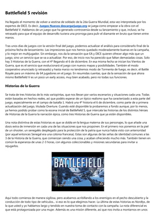 Battlefield 5 revisión
Ha llegado el momento de volver a vestirse de soldado de la 2da Guerra Mundial, esta vez interpretada por los
expertos de DICE. Es decir, Juegos Nuevos descargarjuego.org se juega como empezar a la obra con el
Battlefield V. Hablamos de un juego que ha generado controversia desde su lanzamiento y que, incluso, se ha
retrasado para que el equipo de desarrollo tuviera una prorroga para pulir el diamante en bruto que tienen entre
manos.
Tras unos días de juegos con la versión final del juego, podemos actualizar el análisis para considerarlo final de la
próxima fecha de lanzamiento. Las impresiones que nos hemos quedado moderadamente buenas en la campaña,
y lo mejor en multijugador. Sin embargo, nos da la sensación que EA y DICE quieren ofrecer algo más que un
juego, sino un servicio que se va a actualizar. Por eso, de inicio nos ha parecido que faltan demasiadas cosas. Solo
hay 3 Historias de la Guerra, con el 4º llegando el 6 de diciembre. En esa misma fecha se inician los Vientos de
Guerra, que es el servicio que evolucionará el juego con nuevos mapas y posibilidades. También el modo
cooperativo anunciado (y retrasado) y hasta marzo no tendremos modo de Tormenta de fuego, es decir, el Battle
Royale para un máximo de 64 jugadores en el juego. En resumidas cuentas, que da la sensación de que ahora
mismo Battlefield V es un poco un early access, muy bien acabado, pero no todas sus funciones.
Historias de la Guerra
Se trata de tres historias de lo más variopintas, que nos llevan por varios escenarios y situaciones cada una. Todas
están basadas en hechos reales, así que podéis esperar de un típico realismo que ha caracterizado a esta parte del
juego, especialmente en el campo de batalla 1. Habrá una 4º historia el 6 de diciembre, como parte de a primera
actualización del juego, titulada Overture. Cuando esté disponible la probaremos a fondo aunque, por lo menos,
ya hemos podido probar como la escena inicial de Battlefield 5, que intercala las historias de los distintos héroes
de Historias de la Guerra la narración épica, como tres Historias de Guerra que ya están disponibles.
Una nota distintiva de estas historias es que se dobla en la lengua materna de sus personajes, lo que añade una
dosis extra de inmersión en cada una de las situaciones que nos proponen. En el primero nos ponemos en la piel
de un shooter, un senegalés desplegado para la protección de la patria que nunca había visto con anterioridad
(por aquel entonces Senegal era una colonia francesa). Estas son algunas de las señas de identidad comunes a las
3 de la Historia de la Guerra, que comienzan siendo una cosa, y acaban ofreciendo mucho más. También tienen en
común la esperanza de unas 2-3 horas, con algunos coleccionables y misiones secundarias para invitar a
rejugarlos.
Aquí todo comienza de manera sigilosa, pero acabamos acribillando a los enemigos en el pecho descubierto y la
conducción de todo tipo de vehículos... si eso es lo que elegimos hacer. La última de estas historias es Nordlys, de
la que usted y yo hablamos largo y tendido en nuestra toma de contacto con la campaña. La nota diferencial es
que está protagonizada por una mujer. Además es una misión diferente, así que nos invita a montarnos en unos
 