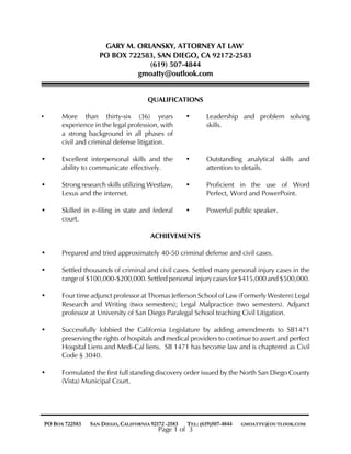 GARY M. ORLANSKY, ATTORNEY AT LAW
PO BOX 722583, SAN DIEGO, CA 92172-2583
(619) 507-4844
gmoatty@outlook.com
QUALIFICATIONS
• More than thirty-six (36) years
experience in the legal profession, with
a strong background in all phases of
civil and criminal defense litigation.
• Leadership and problem solving
skills.
• Excellent interpersonal skills and the
ability to communicate effectively.
• Outstanding analytical skills and
attention to details.
• Strong research skills utilizing Westlaw,
Lexus and the internet.
• Proficient in the use of Word
Perfect, Word and PowerPoint.
• Skilled in e-filing in state and federal
court.
• Powerful public speaker.
ACHIEVEMENTS
• Prepared and tried approximately 40-50 criminal defense and civil cases.
• Settled thousands of criminal and civil cases. Settled many personal injury cases in the
range of $100,000-$200,000. Settled personal injury cases for $415,000 and $500,000.
• Four time adjunct professor at Thomas Jefferson School of Law (Formerly Western) Legal
Research and Writing (two semesters); Legal Malpractice (two semesters). Adjunct
professor at University of San Diego Paralegal School teaching Civil Litigation.
• Successfully lobbied the California Legislature by adding amendments to SB1471
preserving the rights of hospitals and medical providers to continue to assert and perfect
Hospital Liens and Medi-Cal liens. SB 1471 has become law and is chaptered as Civil
Code § 3040.
• Formulated the first full standing discovery order issued by the North San Diego County
(Vista) Municipal Court.
PO BOX 722583 SAN DIEGO, CALIFORNIA 92172 -2583 TEL: (619)507-4844 GMOATTY@OUTLOOK.COM
Page 1 of 3
 