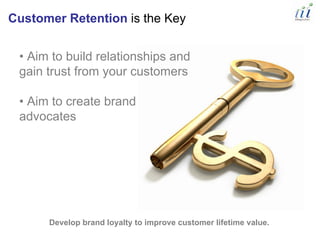Customer Retention is the Key


 • Aim to build relationships and
 gain trust from your customers

 • Aim to create brand
 advocates




      Develop brand loyalty to improve customer lifetime value.
 