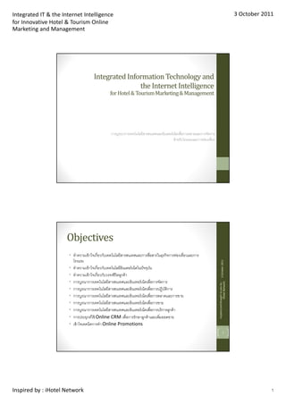 Integrated IT & the Internet Intelligence                                                                                                                  3 October 2011
for Innovative Hotel & Tourism Online
Marketing and Management




                                      Integrated Information Technology and
                                                     the Internet Intelligence
                                                for Hotel & Tourism Marketing & Management




                                                การบูรณาการเทคโนโลยีสารสนเทศและอินเตอร์ เน็ตเพือการตลาดและการจัดการ
                                                                                         สําหรับโรงแรมและการท่องเทียว




                      Objectives
                       • ทําความเข้ าใจเกียวกับเทคโนโลยีสารสนเทศและการสือสารในธุรกิจการท่องเทียวและการ
                         โรงแรม
                                                                                                                               3 October 2011




                       • ทําความเข้ าใจเกียวกับเทคโนโลยีอินเตอร์ เน็ตในปั จจุบน
                                                                              ั
                       • ทําความเข้ าใจเกียวกับวงจรชีวิตลูกค้ า
                       • การบูรณาการเทคโนโลยีสารสนเทศและอินเทอร์ เน็ตเพือการจัดการ
                                                                                                                        Inspired and brought to you by :
                                                                                                                                        iHotel Network




                       • การบูรณาการเทคโนโลยีสารสนเทศและอินเทอร์ เน็ตเพือการปฏิบตการ
                                                                                  ั ิ
                       • การบูรณาการเทคโนโลยีสารสนเทศและอินเทอร์ เน็ตเพือการตลาดและการขาย
                       • การบูรณาการเทคโนโลยีสารสนเทศและอินเทอร์ เน็ตเพือการขาย
                       • การบูรณาการเทคโนโลยีสารสนเทศและอินเทอร์ เน็ตเพือการบริ การลูกค้ า
                       • การประยุกต์ใช้ Online CRM เพือการรักษาลูกค้ าและเพิมยอดขาย
                       • เข้ าใจเทคนิคการทํา Online Promotions
                                                                                                                                      2




Inspired by : iHotel Network                                                                                                                                            1
 