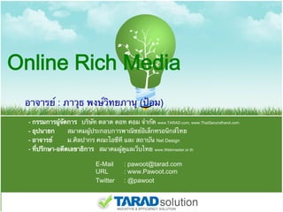 Online Rich Media
 อาจารย์ : ภาวุธ พงษ์วิทยภานุ (ป้อม)  
     - กรรมการผู้จัดการ บริษัท ตลาด ดอท คอม จํากัด www.TARAD.com, www.ThaiSecondhand.com
     - อุปนายก       สมาคมผู้ประกอบการพาณิชย์อิเล็กทรอนิกส์ไทย
     - อาจารย์       ม.ศิลปากร คณะไอซีที และ สถาบัน Net Design
     - ที่ปรึกษา-อดีตเลขาธิการ สมาคมผู้ดูแลเว็บไทย www.Webmaster.or.th 
  
                               E-Mail     : pawoot@tarad.com 
                               URL        : www.Pawoot.com
                               Twitter    : @pawoot
 