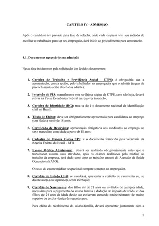 10
CAPÍTULO IV - ADMISSÃO
Após o candidato ter passado pela fase de seleção, onde cada empresa tem seu método de
escolher o trabalhador para ser seu empregado, dará início ao procedimento para contratação.
4.1. Documentos necessários na admissão
Nessa fase iniciaremos pela solicitação dos devidos documentos:
1. Carteira de Trabalho e Previdência Social - CTPS: é obrigatória sua a
apresentação, contra recibo, pelo trabalhador ao empregador que o admitir (regras de
preenchimento serão abordadas adiante);
2. Inscrição do PIS: normalmente vem na última página da CTPS, caso não haja, deverá
retirar na Caixa Econômica Federal ou requerer inscrição;
3. Carteira de Identidade (RG): trata-se do é o documento nacional de identificação
civil no Brasil;
4. Título de Eleitor: deve ser obrigatoriamente apresentada para candidatos ao emprego
com idade a partir de 18 anos;
5. Certificado de Reservista: apresentação obrigatória aos candidatos ao emprego do
sexo masculino com idade a partir de 18 anos;
6. Cadastro de Pessoas Físicas CPF: é o documento fornecido pela Secretaria da
Receita Federal do Brasil - RFB
7. Exame Médico Admissional:, deverá ser realizada obrigatoriamente antes que o
trabalhador assuma suas atividades, após os exames realizados pelo médico do
trabalho da empresa, será dado como apto ao trabalho através do Atestado de Saúde
Ocupacional (ASO).
O custo do exame médico ocupacional compete somente ao empregador.
8. Certidão de Estado Civil: se casado(a), apresentar a certidão de casamento ou, se
divorciado(a) ou separado(a) com averbação;
9. Certidão de Nascimento: dos filhos até de 21 anos ou inválidos de qualquer idade,
necessária para o pagamento do salário família e dedução do imposto de renda, e: dos
filhos até 24 anos de idade desde que estiverem cursando estabelecimento de ensino
superior ou escola técnica de segundo grau.
Para efeito do recebimento do salário-família, deverá apresentar juntamente com a
 