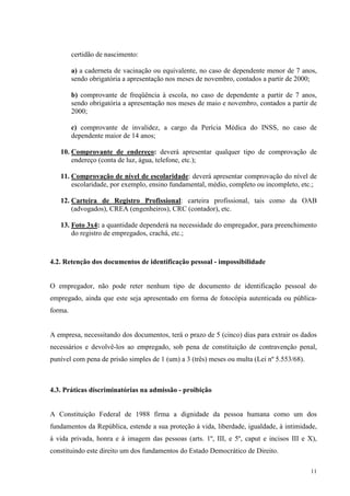 11
certidão de nascimento:
a) a caderneta de vacinação ou equivalente, no caso de dependente menor de 7 anos,
sendo obrigatória a apresentação nos meses de novembro, contados a partir de 2000;
b) comprovante de freqüência à escola, no caso de dependente a partir de 7 anos,
sendo obrigatória a apresentação nos meses de maio e novembro, contados a partir de
2000;
c) comprovante de invalidez, a cargo da Perícia Médica do INSS, no caso de
dependente maior de 14 anos;
10. Comprovante de endereço: deverá apresentar qualquer tipo de comprovação de
endereço (conta de luz, água, telefone, etc.);
11. Comprovação de nível de escolaridade: deverá apresentar comprovação do nível de
escolaridade, por exemplo, ensino fundamental, médio, completo ou incompleto, etc.;
12. Carteira de Registro Profissional: carteira profissional, tais como da OAB
(advogados), CREA (engenheiros), CRC (contador), etc.
13. Foto 3x4: a quantidade dependerá na necessidade do empregador, para preenchimento
do registro de empregados, crachá, etc.;
4.2. Retenção dos documentos de identificação pessoal - impossibilidade
O empregador, não pode reter nenhum tipo de documento de identificação pessoal do
empregado, ainda que este seja apresentado em forma de fotocópia autenticada ou pública-
forma.
A empresa, necessitando dos documentos, terá o prazo de 5 (cinco) dias para extrair os dados
necessários e devolvê-los ao empregado, sob pena de constituição de contravenção penal,
punível com pena de prisão simples de 1 (um) a 3 (três) meses ou multa (Lei nº 5.553/68).
4.3. Práticas discriminatórias na admissão - proibição
A Constituição Federal de 1988 firma a dignidade da pessoa humana como um dos
fundamentos da República, estende a sua proteção à vida, liberdade, igualdade, à intimidade,
à vida privada, honra e à imagem das pessoas (arts. 1º, III, e 5º, caput e incisos III e X),
constituindo este direito um dos fundamentos do Estado Democrático de Direito.
 