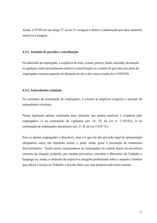 12
Ainda, a CF/88 em seu artigo 5º, inciso V, assegura o direito a indenização por dano material,
moral ou à imagem.
4.3.1. Atestado de gravidez e esterilização
Na admissão da empregada, a exigência de teste, exame, perícia, laudo, atestado, declaração
ou qualquer outro procedimento relativo à esterilização ou a estado de gravidez por parte do
empregador constitui punição de detenção de um a dois anos e multa (Lei 9.029/95).
4.3.2. Antecedentes criminais
No momento da contratação de empregados, é comum as empresas exigirem o atestado de
antecedentes criminais.
Nossa legislação apenas contempla duas situações que podem autorizar a exigência pelo
empregador: 1) na contratação de vigilantes (art. 16, VI, da Lei nº 7.102/83); 2) na
contratação de empregados domésticos (art. 2º, II, da Lei 5.859/72).
Para os demais empregados é discutível, uma vez que ele não previsão legal de apresentação
obrigatória, salvo nas hipóteses acima, e pode, ainda, gerar a presunção de tratamento
discriminatório. Sendo assim, recomenda-se ao empregador ter cautela diante da ocorrência
concreta da situação, podendo, por medida preventiva, consultar o Ministério do Trabalho e
Emprego ou, ainda, o sindicato da respectiva categoria profissional sobre o assunto e lembrar
que caberá à Justiça do Trabalho a decisão final caso seja proposta ação nesse sentido.
 