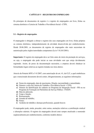 13
CAPÍTULO V - REGISTRO DO EMPREGADO
Os principais de documentos de registro é o registro de empregados em livro, fichas ou
sistema eletrônico e Carteira de Trabalho e Previdência Social - CTPS.
5.1 - Registro de empregados
O empregador é obrigado a efetuar o registro dos seus empregados em livro, fichas próprias
ou sistema eletrônico, independentemente da atividade desenvolvida por estabelecimento.
Desde 20.06.2001, os documentos de registro de empregados não mais necessitam de
autenticação pelos órgãos/autoridades competentes (Lei nº 10.243/2001).
Importante: O registro de empregado deve ser feito antes do início da prestação de serviços,
ou seja, o empregado não pode iniciar as suas atividades sem que esteja devidamente
registrado. Assim, de posse da documentação necessária, a empresa deverá obedecer às
formalidades legais relativas ao registro tratadas nos itens abaixo.
Através da Portaria MTE nº 41/2007, com autorização do art. 41, da CLT, a qual estabeleceu
que o mencionado documento deverá conter, obrigatoriamente, as seguintes informações:
a) Nome do empregado, data de nascimento, filiação, nacionalidade e naturalidade;
b) Número e série da Carteira de Trabalho e Previdência Social - CTPS;
c) Número de identificação do cadastro no Programa de Integração Social - PIS ou no
Programa de Formação do Patrimônio do Serviço Público - PASEP;
d) Data de admissão;
e) Cargo e função;
f) Remuneração;
g) Jornada de trabalho;
h) Férias;
i) Acidente de trabalho e doenças profissionais, quando houver.
O empregador pode, ainda, proceder, entre outras, anotações relativas a contribuição sindical
e alterações salariais. O registro de empregados deverá estar sempre atualizado e numerado
seqüencialmente por estabelecimento, conforme modelo abaixo:
 