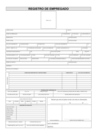 REGISTRO DE EMPREGADO
FOTO 3 X 4
EMPREGADOR: CNPJ/CEI
NOME DO EMPREGADO Nº DO REGISTRO Nº DE FOLHA Nº DE MATRÍCULA
NOME DO PAI NACIONALIDADE
NOME DA MÃE NACIONALIDADE
DATA DE NASCIMENTO NACIONALIDADE ESTADO CIVIL LOCAL DE NASCIMENTO U.F.
CTPS Nº / SÉRIE Nº e UF Nº INSCRIÇÃO NO PIS/PASEP DATA DE INSCRIÇÃO CERTIF. DE RESERVISTA Nº CATEGORIA
CARTEIRA DE IDENTIDADE Nº CPF TÍTULO DE ELEITOR ZONA SEÇÃO Nº
CARTEIRA MODELO 19 Nº É NATURALIZADO(A)? Nº RNE DATA DE VALIDADE Nº CTPS DATA EXPEDIÇÃO DATA DE VALIDADE
DT CHEGADA AO BRASIL TIPO DE VISTO MODALIDADE É CASADO(A) COM BRASILEIRO(A)? TEM FILHOS BRASILEIROS? QUANTOS?
NOME DO CONJUGE NACIONALIDADE
ENDEREÇO
MUDANÇA DE ENDEREÇO
NOMES DOS DEPENDENTES / BENEFICIÁRIOS PARENTESCO DATA DE NASCIMENTO
BENEFICIÁRIOS
INFORMAÇÕES ADMISSIONAIS
DATA DE ADMISSÃO C.B. O. Nº CARGO/FUNÇÃO LOCAL DE TRABALHO (CESSÃO MÃO-DE-OBRA E EMPREITADA)
SALÁRIO INICIAL (R$) TIPO DE SALÁRIO DATA OPÇÃO DO FGTS DEPARTAMENTO/SETOR/SEÇÃO
CARACTERÍSTICOS FÍSICOS
Declaro que estou de pleno acordo com estas as informações.
COR ALTURA PESO CABELOS OLHOS SINAIS
_____________________, ___ de_______________ de ______
HORÁRIO DE TRABALHO
SEGUNDA-FEIRA:
TERÇA-FEIRA:
QUARTA-FEIRA:
QUINTA-FEIRA:
SEXTA-FEIRA:
SÁBADO:
DOMINGO: ___________________________________________________
POLEGAR DIREITO ASSINATURA DO EMPREGADO
JORNADA SEMANAL (HORAS) É REGIDO POR ESCALA?
DATA DEMISSÃO:
TEMPO PARCIAL (ART. 58-A CLT)? DATA DE VIGÊNCIA DESTE HORÁRIO
MOTIVO:
 