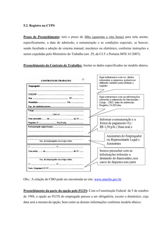 5.2. Registro na CTPS
Prazo de Preenchimento: terá o prazo de 48hs (quarenta e oito horas) para nela anotar,
especificamente, a data de admissão, a remuneração e as condições especiais, se houver,
sendo facultada a adoção de sistema manual, mecânico ou eletrônico, conforme instruções a
serem expedidas pelo Ministério do Trabalho (art. 29, da CLT e Portaria MTE 41/2007).
Preenchimento do Contrato de Trabalho: Anotar os dados especificados no modelo abaixo.
Obs.: A relação de CBO pode ser encontrada no site: www.mtecbo.gov.br
Preenchimento da parte da opção pelo FGTS: Com a Constituição Federal de 5 de outubro
de 1988, a opção ao FGTS do empregado passou a ser obrigatória, exceto o doméstico, cuja
data será a mesma da opção, bem como as demais informações conforme modelo abaixo:
 