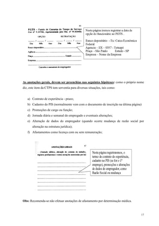 17
As anotações gerais, devem ser preenchias nas seguintes hipóteses: como o próprio nome
diz, este item da CTPS tem serventia para diversas situações, tais como:
a) Contrato de experiência - prazo;
b) Cadastro do PIS (normalmente vem com o documento de inscrição na última página)
c) Promoções de cargo ou função;
d) Jornada diária e semanal do empregado e eventuais alterações;
e) Alteração de dados do empregador (quando ocorre mudança de razão social por
alteração na estrutura jurídica);
f) Afastamentos como licença com ou sem remuneração;
Obs: Recomenda-se não efetuar anotações de afastamento por determinação médica.
 