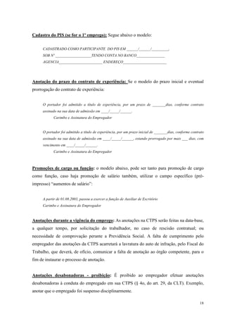 18
Cadastro do PIS (se for o 1º emprego): Segue abaixo o modelo:
CADASTRADO COMO PARTICIPANTE DO PIS EM ______/______/_________,
SOB Nº ___________________TENDO CONTA NO BANCO_______________
AGENCIA_______________________ ENDEREÇO_______________________
Anotação do prazo do contrato de experiência: Se o modelo do prazo inicial e eventual
prorrogação do contrato de experiência:
O portador foi admitido a título de experiência, por um prazo de _______dias, conforme contrato
assinado na sua data de admissão em ____/_____/______.
Carimbo e Assinatura do Empregador
O portador foi admitido a título de experiência, por um prazo inicial de _______dias, conforme contrato
assinado na sua data de admissão em ____/_____/______, estando prorrogado por mais ___ dias, com
vencimento em ____/_____/______.
Carimbo e Assinatura do Empregador
Promoções de cargo ou função: o modelo abaixo, pode ser tanto para promoção de cargo
como função, caso haja promoção de salário também, utilizar o campo específico (pré-
impresso) “aumentos de salário”:
A partir de 01.08.2003, passou a exercer a função de Auxiliar de Escritório
Carimbo e Assinatura do Empregador
Anotações durante a vigência do emprego: As anotações na CTPS serão feitas na data-base,
a qualquer tempo, por solicitação do trabalhador, no caso de rescisão contratual; ou
necessidade de comprovação perante a Previdência Social. A falta de cumprimento pelo
empregador das anotações da CTPS acarretará a lavratura do auto de infração, pelo Fiscal do
Trabalho, que deverá, de ofício, comunicar a falta de anotação ao órgão competente, para o
fim de instaurar o processo de anotação.
Anotações desabonadoras - proibição: É proibido ao empregador efetuar anotações
desabonadoras à conduta do empregado em sua CTPS (§ 4o, do art. 29, da CLT). Exemplo,
anotar que o empregado foi suspenso disciplinarmente.
 