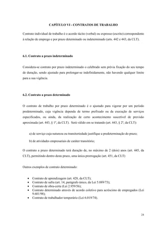 24
CAPÍTULO VI - CONTRATOS DE TRABALHO
Contrato individual de trabalho é o acordo tácito (verbal) ou expresso (escrito) correspondente
à relação de emprego e por prazo determinado ou indeterminado (arts. 442 e 443, da CLT).
6.1. Contrato a prazo indeterminado
Considera-se contrato por prazo indeterminado o celebrado sem prévia fixação do seu tempo
de duração, sendo ajustado para prolongar-se indefinidamente, não havendo qualquer limite
para a sua vigência.
6.2. Contrato a prazo determinado
O contrato de trabalho por prazo determinado é o ajustado para vigorar por um período
predeterminado, cuja vigência dependa de termo prefixado ou da execução de serviços
especificados, ou ainda, da realização de certo acontecimento suscetível de previsão
aproximada (art. 443, § 1º, da CLT). Será válido em se tratando (art. 443, § 2º, da CLT):
a) de serviço cuja natureza ou transitoriedade justifique a predeterminação do prazo;
b) de atividades empresariais de caráter transitório;
O contrato a prazo determinado terá duração de, no máximo de 2 (dois) anos (art. 445, da
CLT), permitindo dentro deste prazo, uma única prorrogação (art. 451, da CLT)
Outros exemplos de contrato determinado:
• Contrato de aprendizagem (art. 428, da CLT);
• Contrato de safra (art. 14, parágrafo único, da Lei 5.889/73);
• Contrato de obra-certa (Lei 2.959/56);
• Contrato determinado através de acordo coletivo para acréscimo de empregados (Lei
9.601/98);
• Contrato de trabalhador temporário (Lei 6.019/74).
 