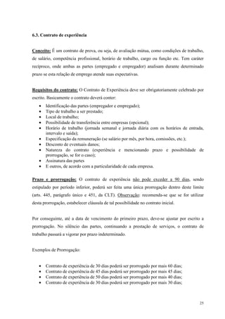 25
6.3. Contrato de experiência
Conceito: É um contrato de prova, ou seja, de avaliação mútua, como condições de trabalho,
de salário, competência profissional, horário de trabalho, cargo ou função etc. Tem caráter
recíproco, onde ambas as partes (empregado e empregador) analisam durante determinado
prazo se esta relação de emprego atende suas expectativas.
Requisitos do contrato: O Contrato de Experiência deve ser obrigatoriamente celebrado por
escrito. Basicamente o contrato deverá conter:
• Identificação das partes (empregador e empregado);
• Tipo de trabalho a ser prestado;
• Local de trabalho;
• Possibilidade de transferência entre empresas (opcional);
• Horário de trabalho (jornada semanal e jornada diária com os horários de entrada,
intervalo e saída);
• Especificação da remuneração (se salário por mês, por hora, comissões, etc.);
• Desconto de eventuais danos;
• Natureza do contrato (experiência e mencionando prazo e possibilidade de
prorrogação, se for o caso);
• Assinatura das partes
• E outros, de acordo com a particularidade de cada empresa.
Prazo e prorrogação: O contrato de experiência não pode exceder a 90 dias, sendo
estipulado por período inferior, poderá ser feita uma única prorrogação dentro deste limite
(arts. 445, parágrafo único e 451, da CLT). Observação: recomenda-se que se for utilizar
desta prorrogação, estabelecer cláusula de tal possibilidade no contrato inicial.
Por conseguinte, até a data de vencimento do primeiro prazo, deve-se ajustar por escrito a
prorrogação. No silêncio das partes, continuando a prestação de serviços, o contrato de
trabalho passará a vigorar por prazo indeterminado.
Exemplos de Prorrogação:
• Contrato de experiência de 30 dias poderá ser prorrogado por mais 60 dias;
• Contrato de experiência de 45 dias poderá ser prorrogado por mais 45 dias;
• Contrato de experiência de 50 dias poderá ser prorrogado por mais 40 dias;
• Contrato de experiência de 30 dias poderá ser prorrogado por mais 30 dias;
 