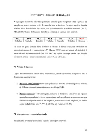 27
CAPÍTULO VII - JORNADA DE TRABALHO
A legislação trabalhista estabelece parâmetro semanal para disciplinar sobre a jornada de
trabalho, ou seja, a semana civil: de segunda-feira a domingo. Em regra geral, a jornada
máxima diária de trabalho é de 8 horas, não podendo exceder a 44 horas semanais (art. 7º,
XIII, CF/88). Os dias destinados a trabalho na semana é de segunda-feira a sábado.
SEG TER QUA QUI SEX SÁB DOM
Trabalho Trabalho Trabalho Trabalho Trabalho Trabalho Repouso
Há casos em que a jornada diária é inferior a 8 horas: 6 diárias horas para o trabalho em
turnos ininterruptos de revezamento (art. 7º, XIV, da CF/88); nos serviços de telefonia é de 6
horas diárias e 36 horas semanais (art. 227, da CLT), regime de tempo parcial cuja duração
não exceda a vinte e cinco horas semanais (art. 58-A, da CLT), etc.
7.1 Período de descanso
Depois de determinar os limites diário e semanal da jornada de trabalho, a legislação trata o
descanso da seguinte forma:
a) Descanso intra-jornada: Entre duas jornadas de trabalho haverá um período mínimo
de 11 horas consecutivas para descanso (art. 66, da CLT);
b) Repouso semanal: Todo empregado, inclusive o doméstico, tem direito ao repouso
semanal remunerado de 24 horas consecutivas, preferencialmente aos domingos e, nos
limites das exigências técnicas das empresas, nos feriados civis e religiosos, de acordo
com a tradição local (art. 7º, XV, da CF/88 e art. 1º, da Lei 605/49).
7.2 Intervalos para repouso/alimentação
Basicamente, deverá ser concedido o seguinte tempo para intervalo:
 
