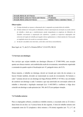 28
Jornada diária de até 4 horas: não há
Jornada diária acima de 4 horas até 6 horas: 15 minutos
Jornada diária acima de 6 horas: mínimo 1 hora e máximo 2 horas
Observações:
a) O tempo destinado ao repouso e alimentação não é computado na jornada diária de trabalho;
b) O limite mínimo de 1 hora pode ser diminuído se houver autorização da convenção ou acordo coletivo
de trabalho e desde que o estabelecimento atende integralmente às exigências do Ministério do
Trabalho concernentes à organização dos refeitórios, e quando os respectivos empregados não
estiverem sob regime de trabalho prorrogado a horas suplementares e o limite máximo de 2 horas pode
ser ampliado através de acordo ou convenção coletiva;
c) Se não for concedidos estes intervalos, serão tidos como horas extraordinárias.
Base legal: art. 71, da CLT e Portaria MTb nº 3.214/1978, NR 24
7.3 Serviços aos domingos
Nos serviços que exijam trabalho aos domingos (Decreto nº 27.048/1949), com exceção
quanto aos elencos teatrais, será estabelecida escala de revezamento, mensalmente organizada
e constando de quadro sujeito à fiscalização (art. 67, parágrafo único, da CLT).
Dessa maneira, o trabalho no domingo, deverá ser trocado por outro dia da semana e se
houver feriado também, devendo ser mencionado na escala de revezamento. Os homens a
cada 7 semanas devem ter um domingo de folga (Portaria MTPS nº 417/66) e nas atividades
do comércio um domingo a cada 3 semanas e que seja autorizado em convenção coletiva de
trabalho e observada a legislação municipal (Lei 11.603/2007) e mulheres a folga deve
coincidir um domingo a cada quinzena (art. 386, da CLT) em qualquer situação.
7.4 Trabalho noturno
Para os empregados urbanos, considera-se trabalho noturno, o executado entre as 22 (vinte e
duas) horas de um dia e as 5 (cinco) horas do dia seguinte. A hora do trabalho noturno será
computada como de 52 (cinqüenta e dois) minutos e 30 (trinta) segundos (art. 73, § 1º, da
 