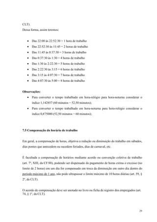 29
CLT).
Dessa forma, assim teremos:
• Das 22:00 às 22:52:30 = 1 hora de trabalho
• Das 22:52:30 às 11:45 = 2 horas de trabalho
• Das 11:45 às 0:37:30 = 3 horas de trabalho
• Das 0:37:30 ás 1:30 = 4 horas de trabalho
• Das 1:30 às 2:22:30 = 5 horas de trabalho
• Das 2:22:30 às 3:15 = 6 horas de trabalho
• Das 3:15 às 4:07:30 = 7 horas de trabalho
• Das 4:07:30 às 5:00 = 8 horas de trabalho
Observações:
• Para converter o tempo trabalhado em hora-relógio para hora-noturna considerar o
índice 1,142857 (60 minutos ÷ 52,50 minutos);
• Para converter o tempo trabalhado em hora-noturna para hora-relógio considerar o
índice 0,875000 (52,50 minutos ÷ 60 minutos);
7.5 Compensação do horário de trabalho
Em geral, a compensação de horas, objetiva a redução ou diminuição do trabalho em sábados,
dias pontes que antecedem ou sucedem feriados, dias de carnaval, etc.
É facultada a compensação de horários mediante acordo ou convenção coletiva de trabalho
(art. 7º, XIII, da CF/88), podendo ser dispensado do pagamento de horas extras o excesso (no
limite de 2 horas) em um dia for compensado em troca da diminuição em outro dia dentro do
período máximo de 1 ano, não pode ultrapassar o limite máximo de 10 horas diárias (art. 59, §
2º, da CLT).
O acordo de compensação deve ser anotado no livro ou ficha de registro dos empregados (art.
74, § 1º, da CLT).
 