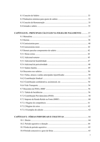 3
8.1 Conceito de Salário ............................................................................................... 33
8.2 Parâmetros mínimos para ajuste do salário ........................................................... 33
8.3 Conceito de Remuneração ..................................................................................... 35
8.4 Jornada e salário .................................................................................................... 35
CAPÍTULO IX - PRINCIPAIS CÁLCULOS NA FOLHA DE PAGAMENTO ............ 37
9.1 Mensalista .............................................................................................................. 37
9.2 Horista ................................................................................................................... 38
9.3 Comissionista puro ................................................................................................ 40
9.4 Comissionista misto .............................................................................................. 42
9.5 Demais parcelas componentes do salário ............................................................. 42
9.5.1 Horas extras ....................................................................................................... 42
9.5.2 Adicional noturno .............................................................................................. 45
9.5.3 Adicional de Insalubridade ................................................................................ 47
9.5.4 Adicional de periculosidade ............................................................................... 48
9.5.5 Salário família .................................................................................................... 49
9.6 Descontos nos salários .......................................................................................... 50
9.6.1 Faltas, atrasos e saídas antecipadas injustificadas .............................................. 50
9.6.2 Contribuição Sindical ......................................................................................... 52
9.6.3 Contribuição confederativa, assistencial, etc. .................................................... 54
9.6.4 Vale Transporte .................................................................................................. 54
9.7 Descontos de INSS e IRRF ................................................................................... 56
9.7.1 Tabela de Incidências ......................................................................................... 56
9.7.2 Contribuição Previdenciária (INSS) ................................................................... 58
9.7.3 Imposto de Renda Retido na Fonte (IRRF) ........................................................ 60
9.7.3.1 Regime de competência .................................................................................. 61
9.7.3.2 Regime de caixa .............................................................................................. 62
9.7.3.3 Exemplos de cálculo ........................................................................................ 62
CAPÍTULO X - FÉRIAS INDIVIDUAIS E COLETIVAS ............................................... 64
10.1. Direito ................................................................................................................. 64
10.2. Período aquisitivo e duração .............................................................................. 64
10.3 Perda do período aquisitivo ................................................................................. 65
10.4 Período concessivo e gozo de férias .................................................................... 65
 