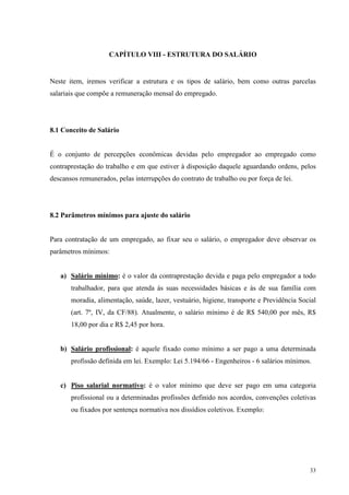 33
CAPÍTULO VIII - ESTRUTURA DO SALÁRIO
Neste item, iremos verificar a estrutura e os tipos de salário, bem como outras parcelas
salariais que compõe a remuneração mensal do empregado.
8.1 Conceito de Salário
É o conjunto de percepções econômicas devidas pelo empregador ao empregado como
contraprestação do trabalho e em que estiver à disposição daquele aguardando ordens, pelos
descansos remunerados, pelas interrupções do contrato de trabalho ou por força de lei.
8.2 Parâmetros mínimos para ajuste do salário
Para contratação de um empregado, ao fixar seu o salário, o empregador deve observar os
parâmetros mínimos:
a) Salário mínimo: é o valor da contraprestação devida e paga pelo empregador a todo
trabalhador, para que atenda às suas necessidades básicas e às de sua família com
moradia, alimentação, saúde, lazer, vestuário, higiene, transporte e Previdência Social
(art. 7º, IV, da CF/88). Atualmente, o salário mínimo é de R$ 540,00 por mês, R$
18,00 por dia e R$ 2,45 por hora.
b) Salário profissional: é aquele fixado como mínimo a ser pago a uma determinada
profissão definida em lei. Exemplo: Lei 5.194/66 - Engenheiros - 6 salários mínimos.
c) Piso salarial normativo: é o valor mínimo que deve ser pago em uma categoria
profissional ou a determinadas profissões definido nos acordos, convenções coletivas
ou fixados por sentença normativa nos dissídios coletivos. Exemplo:
 
