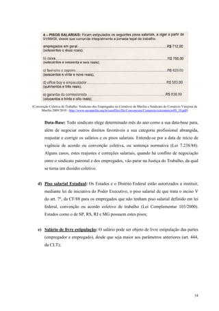 34
(Convenção Coletiva de Trabalho: Sindicato dos Empregados no Comércio de Marília e Sindicato do Comércio Varejista de
Marília 2009/2010 - http://www.secmarilia.org.br/userfiles/file/Convencoes/Comercio/cctcomercio09_10.pdf)
Data-Base: Todo sindicato elege determinado mês do ano como a sua data-base para,
além de negociar outros direitos favoráveis a sua categoria profissional abrangida,
reajustar e corrigir os salários e os pisos salariais. Entende-se por a data de início de
vigência de acordo ou convenção coletiva, ou sentença normativa (Lei 7.238/84).
Alguns casos, estes reajustes e correções salariais, quando há conflito de negociação
entre o sindicato patronal e dos empregados, vão parar na Justiça do Trabalho, da qual
se torna um dissídio coletivo.
d) Piso salarial Estadual: Os Estados e o Distrito Federal estão autorizados a instituir,
mediante lei de iniciativa do Poder Executivo, o piso salarial de que trata o inciso V
do art. 7º, da CF/88 para os empregados que não tenham piso salarial definido em lei
federal, convenção ou acordo coletivo de trabalho (Lei Complementar 103/2000).
Estados como o de SP, RS, RJ e MG possuem estes pisos;
e) Salário de livre estipulação: O salário pode ser objeto de livre estipulação das partes
(empregador e empregado), desde que seja maior aos parâmetros anteriores (art. 444,
da CLT);
 