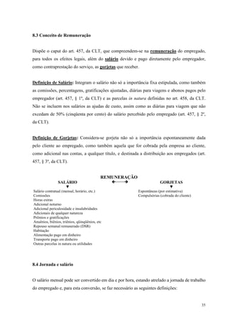 35
8.3 Conceito de Remuneração
Dispõe o caput do art. 457, da CLT, que compreendem-se na remuneração do empregado,
para todos os efeitos legais, além do salário devido e pago diretamente pelo empregador,
como contraprestação do serviço, as gorjetas que receber.
Definição de Salário: Integram o salário não só a importância fixa estipulada, como também
as comissões, percentagens, gratificações ajustadas, diárias para viagens e abonos pagos pelo
empregador (art. 457, § 1º, da CLT) e as parcelas in natura definidas no art. 458, da CLT.
Não se incluem nos salários as ajudas de custo, assim como as diárias para viagem que não
excedam de 50% (cinqüenta por cento) do salário percebido pelo empregado (art. 457, § 2º,
da CLT).
Definição de Gorjetas: Considera-se gorjeta não só a importância espontaneamente dada
pelo cliente ao empregado, como também aquela que for cobrada pela empresa ao cliente,
como adicional nas contas, a qualquer título, e destinada a distribuição aos empregados (art.
457, § 3º, da CLT).
REMUNERAÇÃO
SALÁRIO ==== GORJETAS
▼ ▼
Salário contratual (mensal, horário, etc.) Espontâneas (por estimativa)
Comissões Compulsórias (cobrada do cliente)
Horas extras
Adicional noturno
Adicional periculosidade e insalubridades
Adicionais de qualquer natureza
Prêmios e gratificações
Anuênios, biênios, triênios, qüinqüênios, etc
Repouso semanal remunerado (DSR)
Habitação
Alimentação pago em dinheiro
Transporte pago em dinheiro
Outras parcelas in natura ou utilidades
8.4 Jornada e salário
O salário mensal pode ser convertido em dia e por hora, estando atrelado a jornada de trabalho
do empregado e, para esta conversão, se faz necessário as seguintes definições:
 