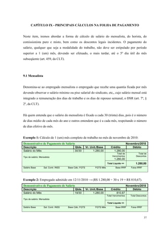37
CAPÍTULO IX - PRINCIPAIS CÁLCULOS NA FOLHA DE PAGAMENTO
Neste item, iremos abordar a forma de cálculo de salário do mensalista, do horista, do
comissionista puro e misto, bem como os descontos legais incidentes. O pagamento do
salário, qualquer que seja a modalidade do trabalho, não deve ser estipulado por período
superior a 1 (um) mês, devendo ser efetuado, o mais tardar, até o 5º dia útil do mês
subseqüente (art. 459, da CLT).
9.1 Mensalista
Denomina-se ao empregado mensalista o empregado que recebe uma quantia ficada por mês
devendo observar o salário mínimo ou piso salarial do sindicato, etc,, cujo salário mensal está
integrado a remuneração dos dias de trabalho e os dias de repouso semanal, o DSR (art. 7º, §
2º, da CLT).
Há quem entenda que o salário do mensalista é fixado a cada 30 (trinta) dias, pois é o número
de dias médio de cada mês do ano e outros entendem que é a cada mês, respeitando o número
de dias efetivo do mês.
Exemplo 1: Cálculo de 1 (um) mês completo de trabalho no mês de novembro de 2010:
Demonstrativo de Pagamento de Salário Novembro/2010
Descrição Qtde. Vr. Unit./Base Crédito Débito
Salário do Mês 30/30 1.280,00 1.280,00
Total de
Vencimentos
1.280,00
Total de
DescontosTipo de salário: Mensalista
Total Liquido => 1.280,00
Salário Base Sal. Contr. INSS Base Cálc. FGTS FGTS Mês Base IRRF Faixa IRRF
Exemplo 2: Empregado admitido em 12/11/2010 → (R$ 1.280,00 ÷ 30 x 19 = R$ 810,67).
Demonstrativo de Pagamento de Salário Novembro/2010
Descrição Qtde. Vr. Unit./Base Crédito Débito
Salário do Mês 19/30 1.280,00 810,67
Total Vencimentos Total Descontos
Tipo de salário: Mensalista
Total Liquido =>
Salário Base Sal. Contr. INSS Base Cálc. FGTS FGTS Mês Base IRRF Faixa IRRF
 